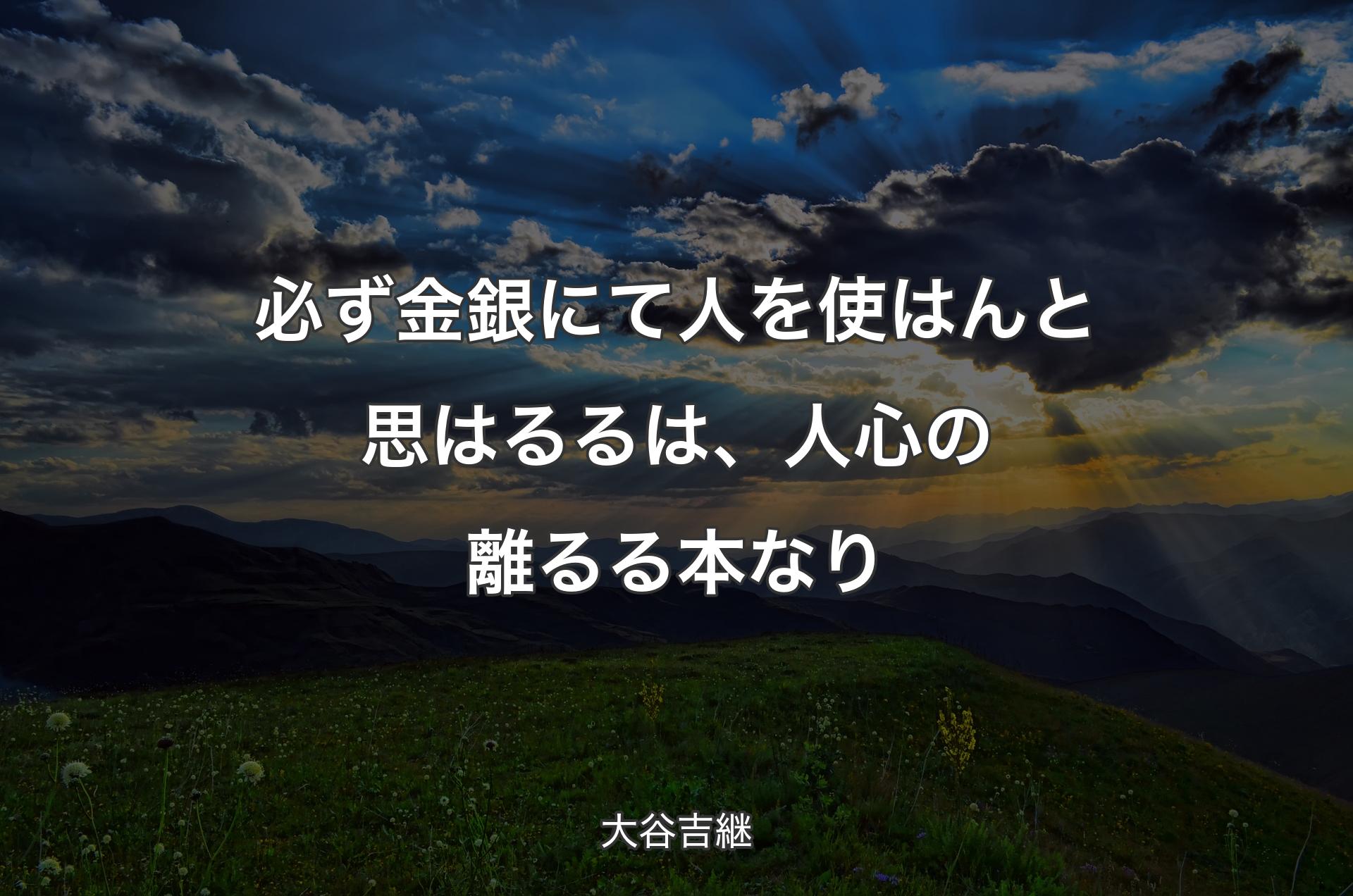 必ず金銀にて人を使はんと思はるるは、人心の離るる本なり - 大谷吉継