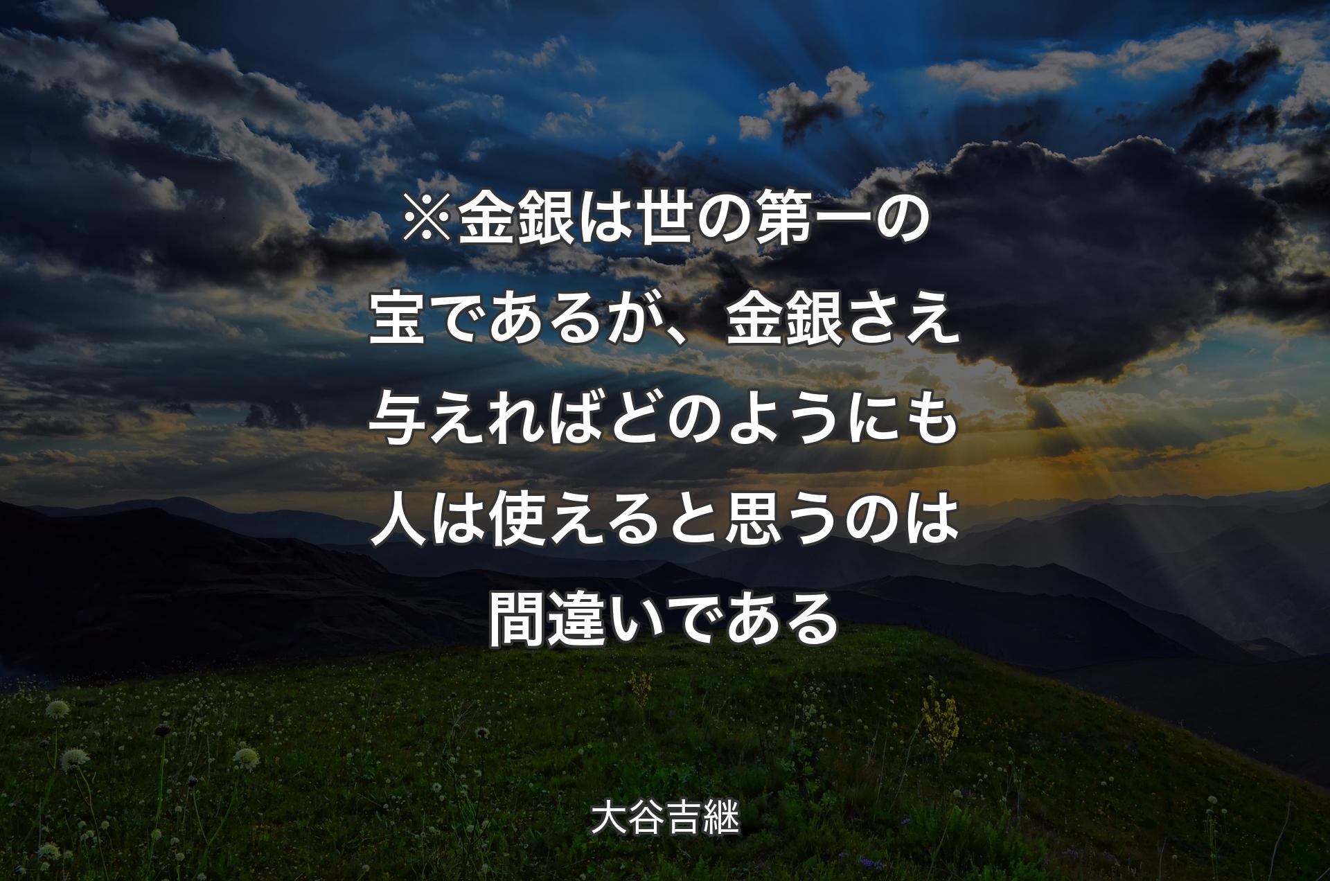 ※金銀は世の第一の宝であるが、金銀さえ与えればどのようにも人は使えると思うのは間違いである - 大谷吉継