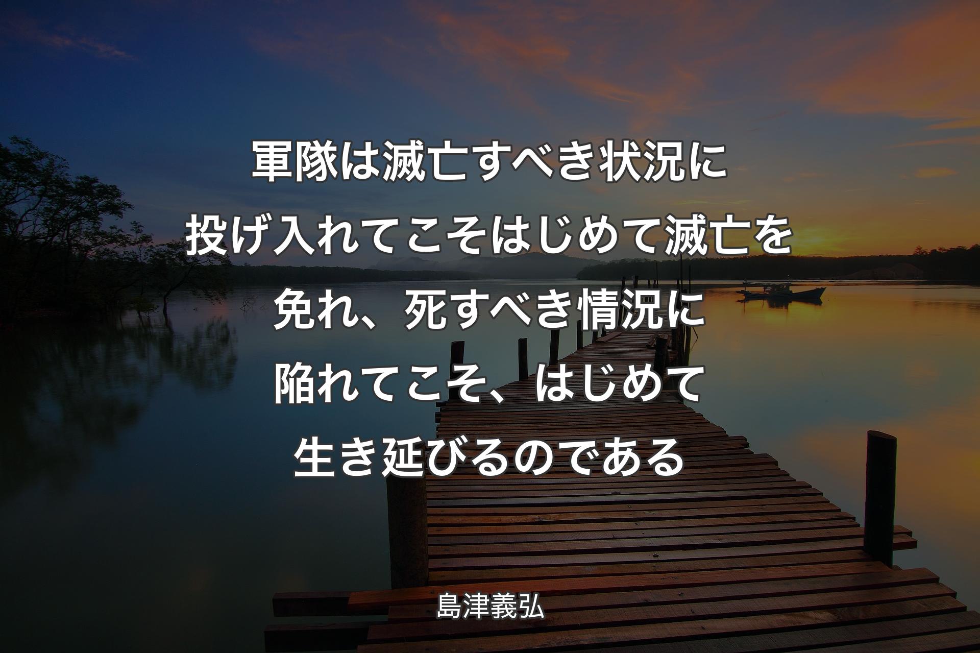 軍隊は滅亡すべき状況に投げ入れてこそはじめて滅亡を免れ、死すべき情況に陥れてこそ、はじめて生き延びるのである - 島津義弘