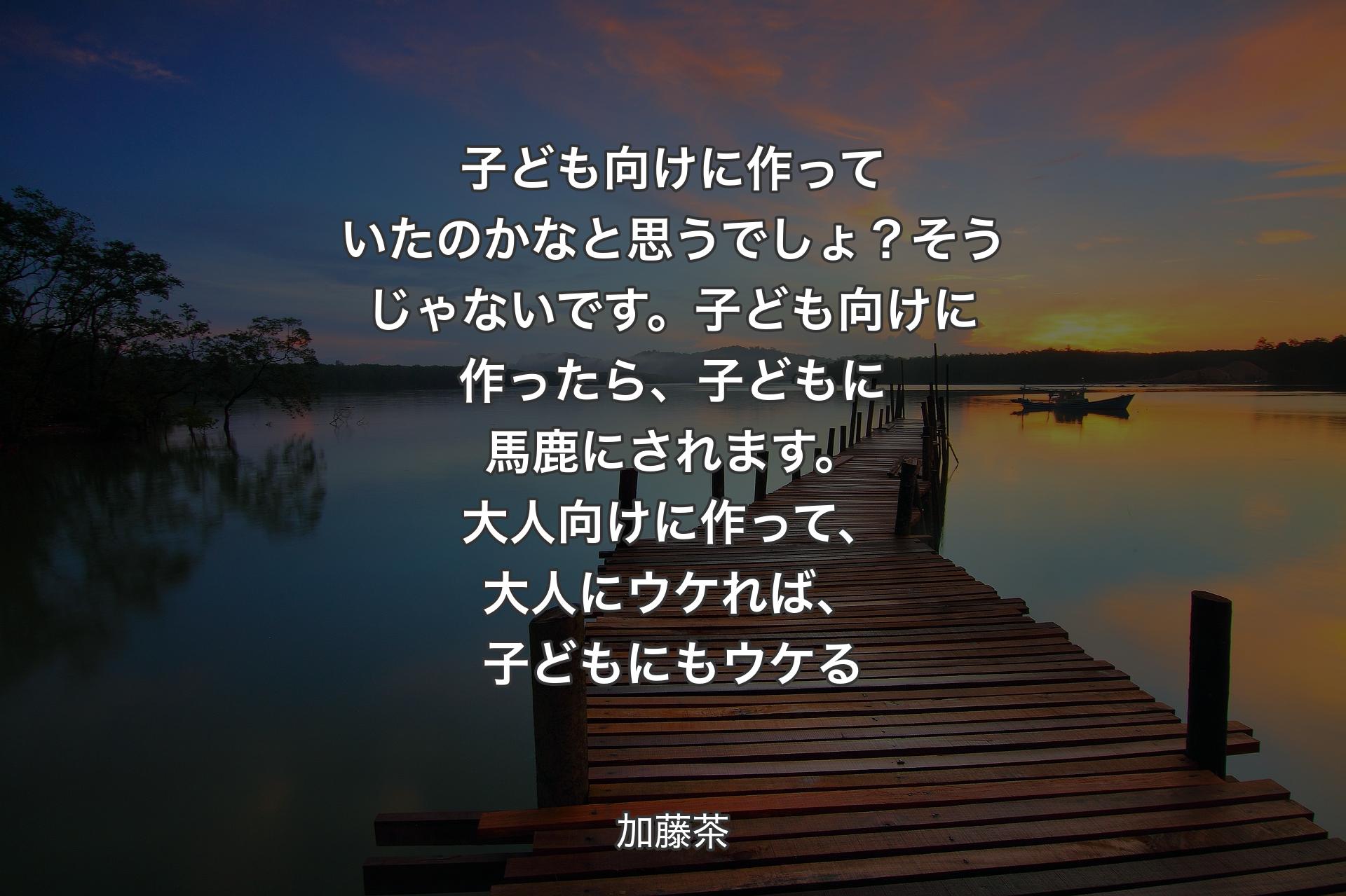 子ども向けに作っていたのかなと思うでしょ？そうじゃないです。子ども向けに作ったら、子どもに馬鹿にされます。大人向けに作って、大人にウケれば、子どもにもウケる - 加藤茶