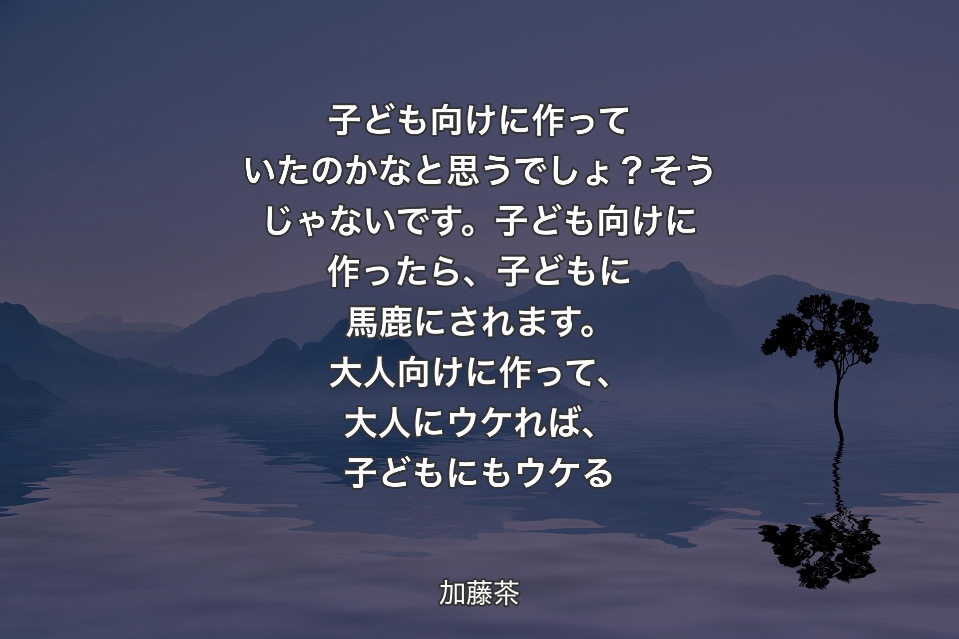 【背景4】子ども向けに作っていたのかなと思うでしょ？そうじゃないです。子ども向けに作ったら、子どもに馬鹿にされます。大人向けに作って、大人にウケれば、子どもにもウケる - 加藤茶