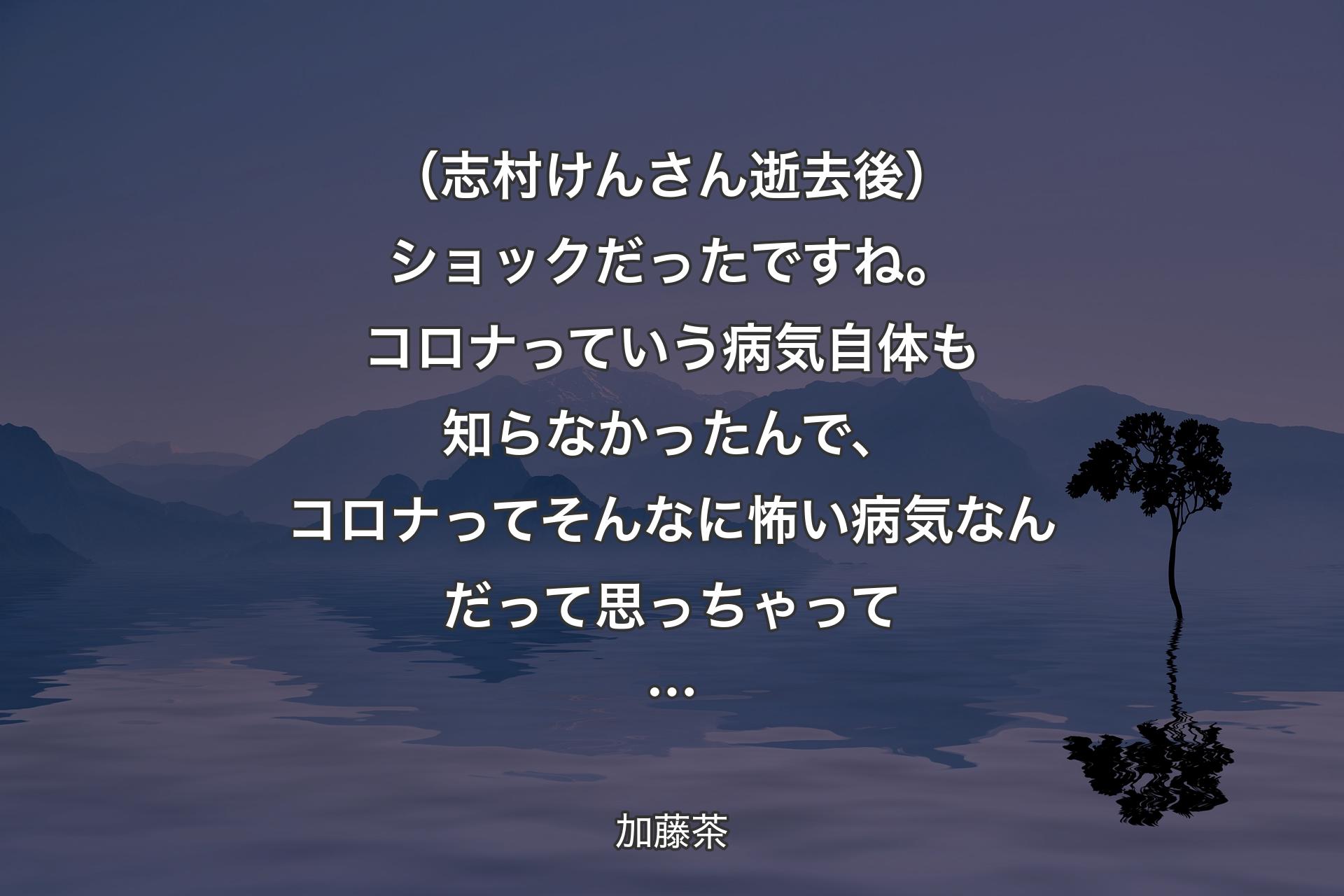 【背景4】（志村けんさん逝去後）ショックだったですね。コロナっていう病気自体も知らなかったんで、コロナってそんなに怖い病気なんだって思っちゃって… - 加藤茶