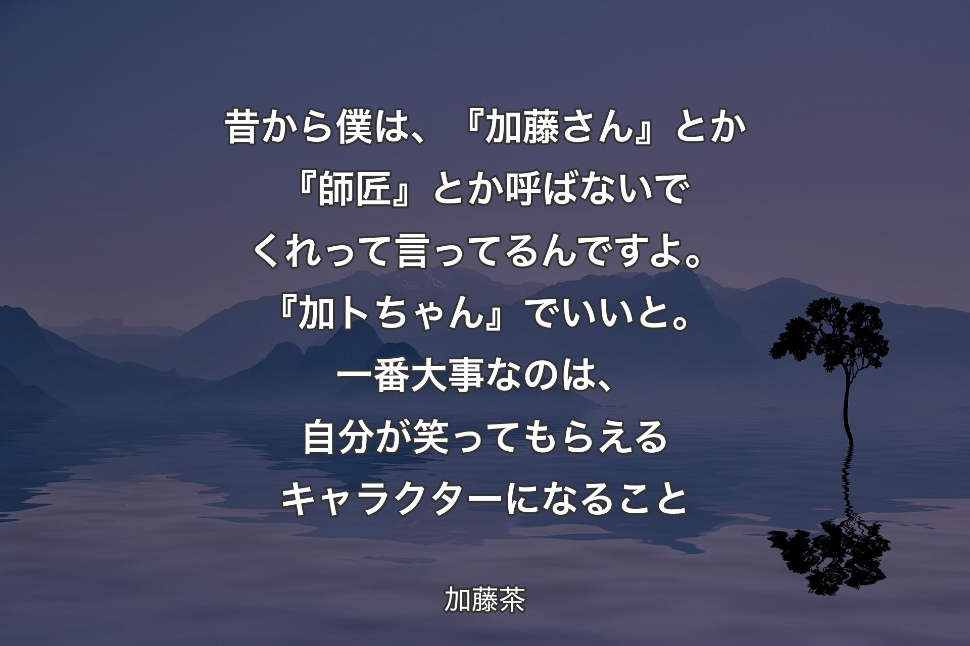 【背景4】昔から僕は、『加藤さん』とか『師匠』とか呼ばないでくれって言ってるんですよ。『加トちゃん』でいいと。一番大事なのは、自分が笑ってもらえるキャラクターになること - 加藤茶