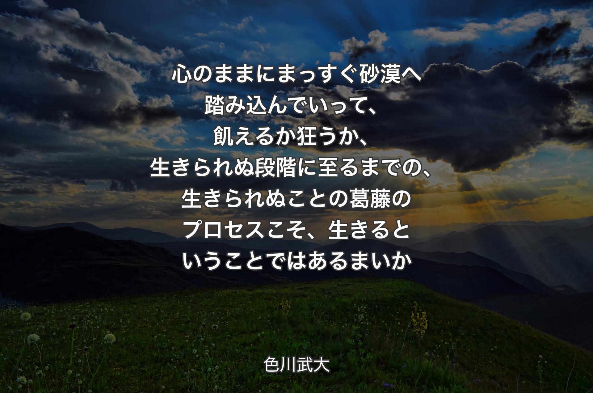 心のままにまっすぐ砂漠へ踏み込んでいって、飢えるか狂うか、生きられぬ段階に至るまでの、生きられぬことの葛藤のプロセスこそ、生きるということではあるまいか - 色川武大