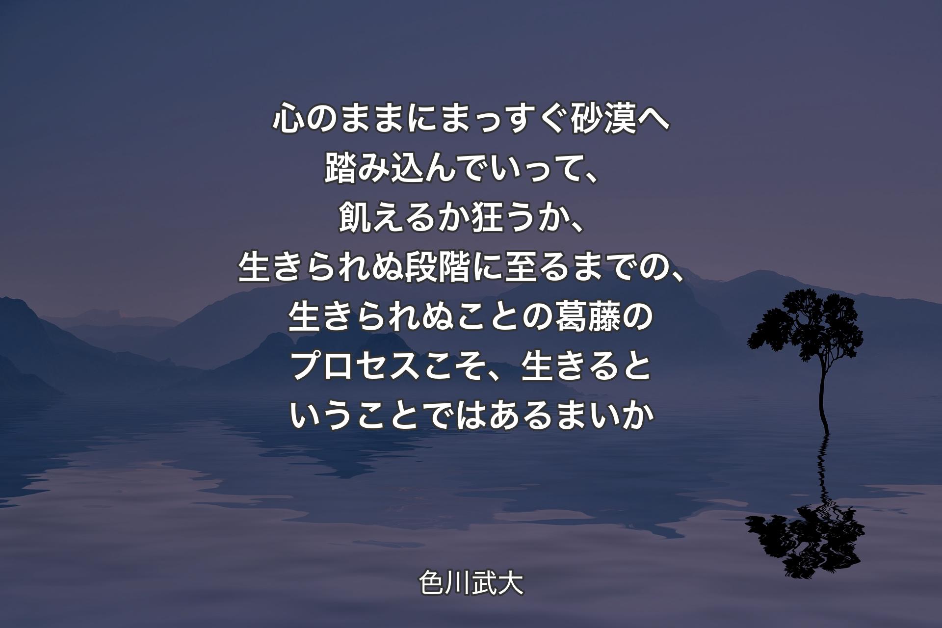 心のままにまっすぐ砂漠へ踏み込んでいって、飢えるか狂うか、生きられぬ段階に至るまでの、生きられぬことの葛藤のプロセスこそ、生きるということではあるまいか - 色川武大