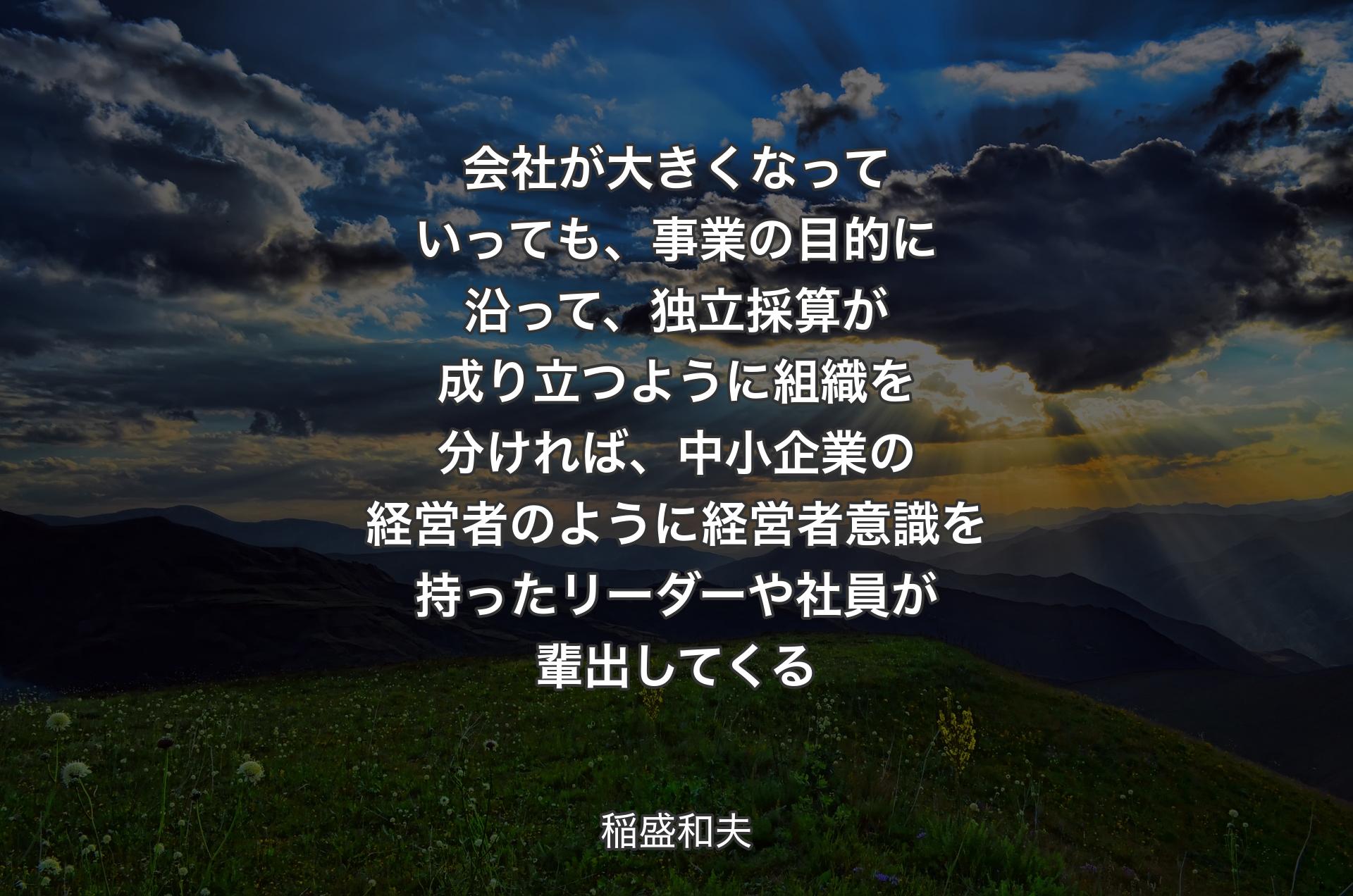 会社が大きくなっていっても、事業の目的に沿って、独立採算が成り立つように組織を分ければ、中小企業の経営者のように経営者意識を持ったリーダーや社員が輩出してくる - 稲盛和夫