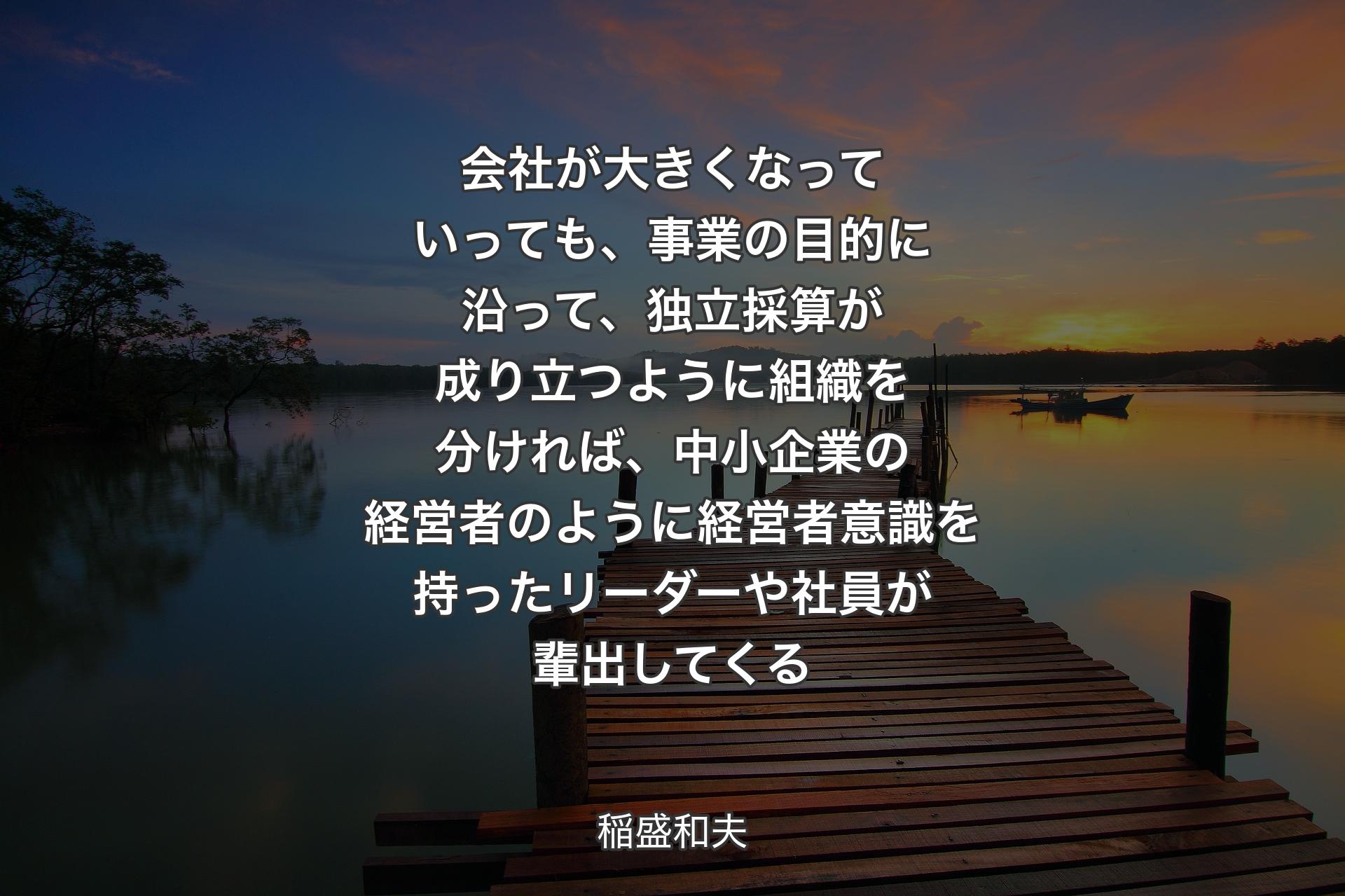 会社が大きくなっていっても、事業の目的に沿って、独立採算が成り立つように組織を分ければ、中小企業の経営者のように経営者意識を持ったリーダーや社員が輩出してくる - 稲盛和夫