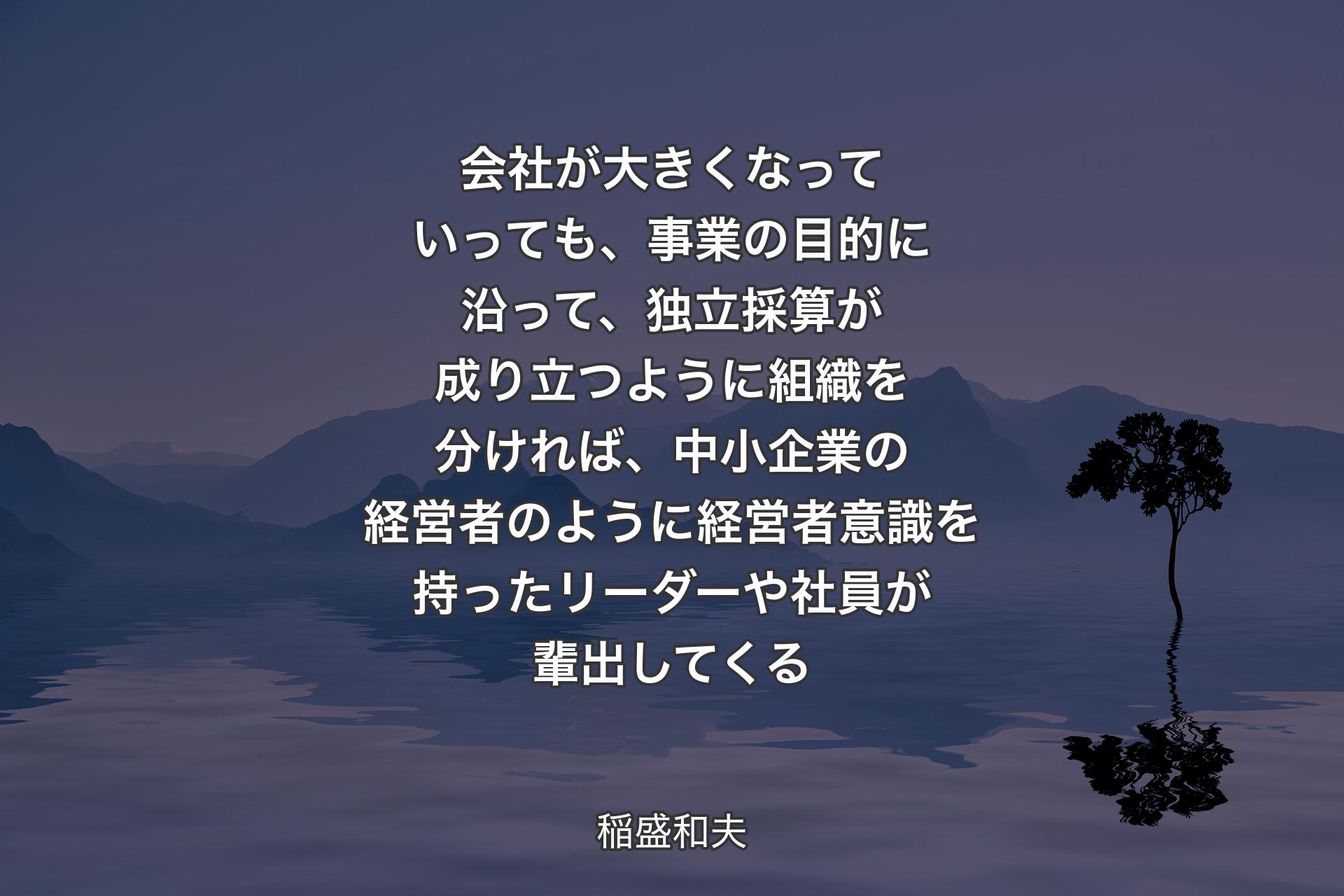 【背景4】会社が大きくなっていっても、事業の目的に沿って、独立採算が成り立つように組織を分ければ、中小企業の経営者のように経営者意識を持ったリーダーや社員が輩出してくる - 稲盛和夫