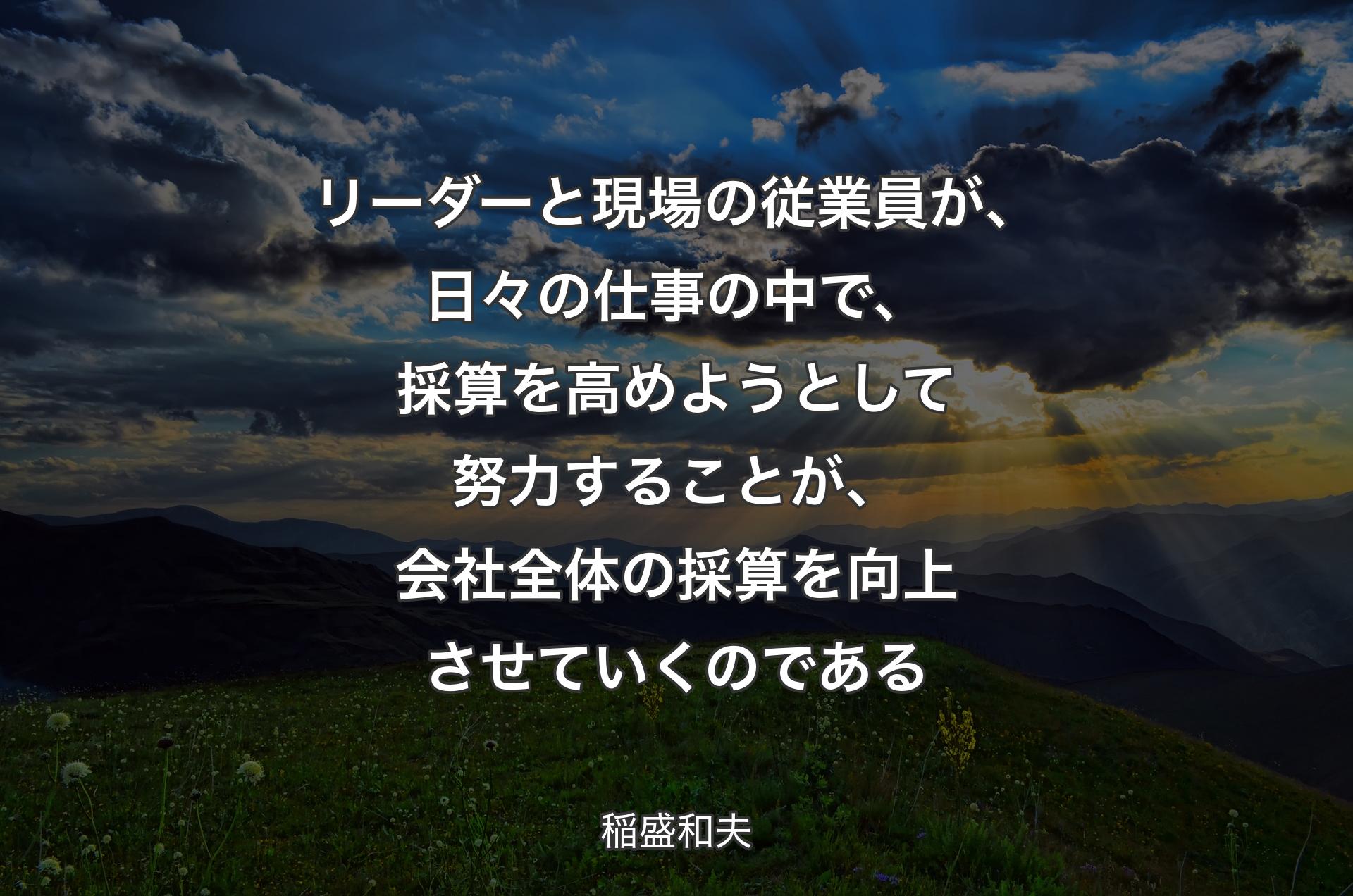 リーダーと現場の従業員が、日々の仕事の中で、採算を高めようとして努力することが、会社全体の採算を向上させていくのである - 稲盛和夫