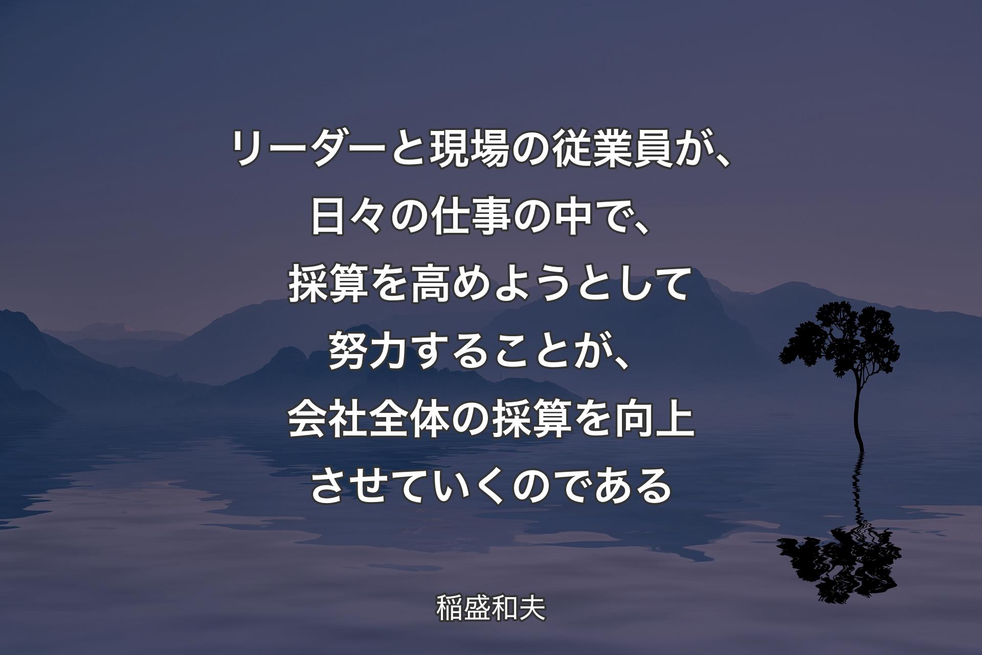 【背景4】リーダーと現場の従業員が、日々の仕事の中で、採算を高めようとして努力することが、会社全体の採算を向上させていくのである - 稲盛和夫