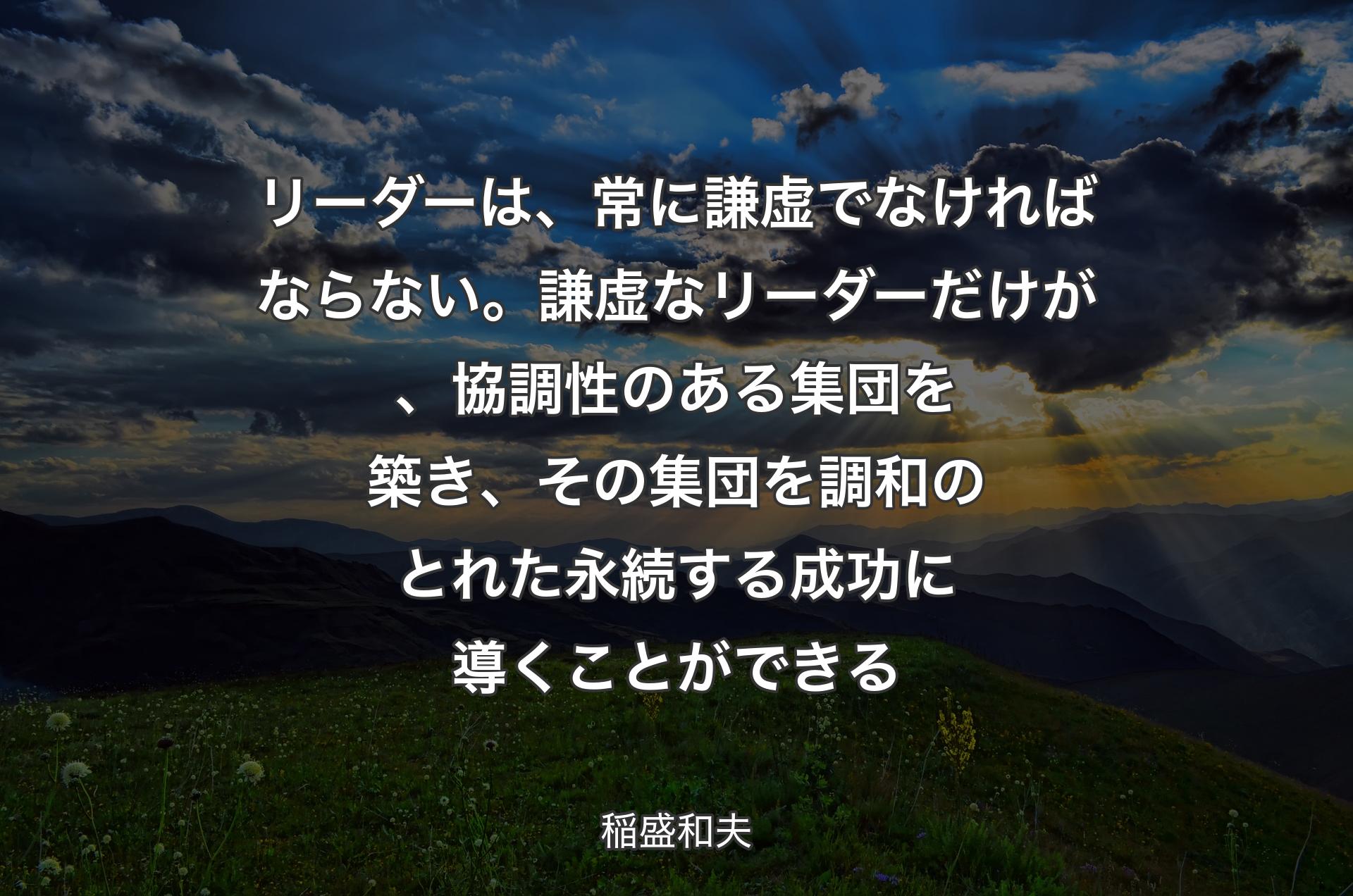 リーダーは、常に謙虚でなければならない。謙虚なリーダーだけが、協調性のある集団を築き、その集団を調和のとれた永続する成功に導くことができる - 稲盛和夫