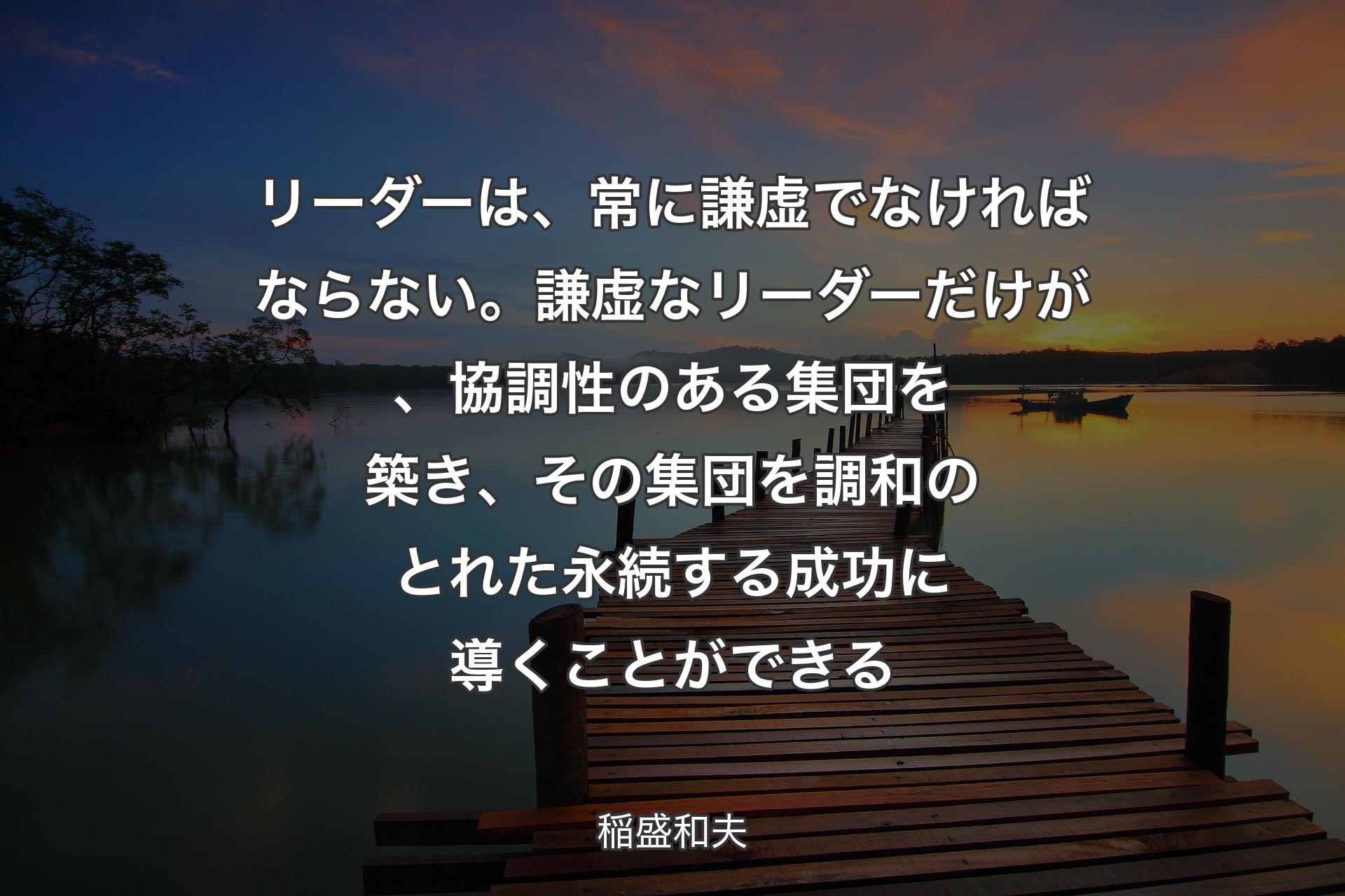 リーダーは、常に謙虚でなければならない。謙虚なリーダーだけが、協調性のある集団を築き、その集団を��調和のとれた永続する成功に導くことができる - 稲盛和夫