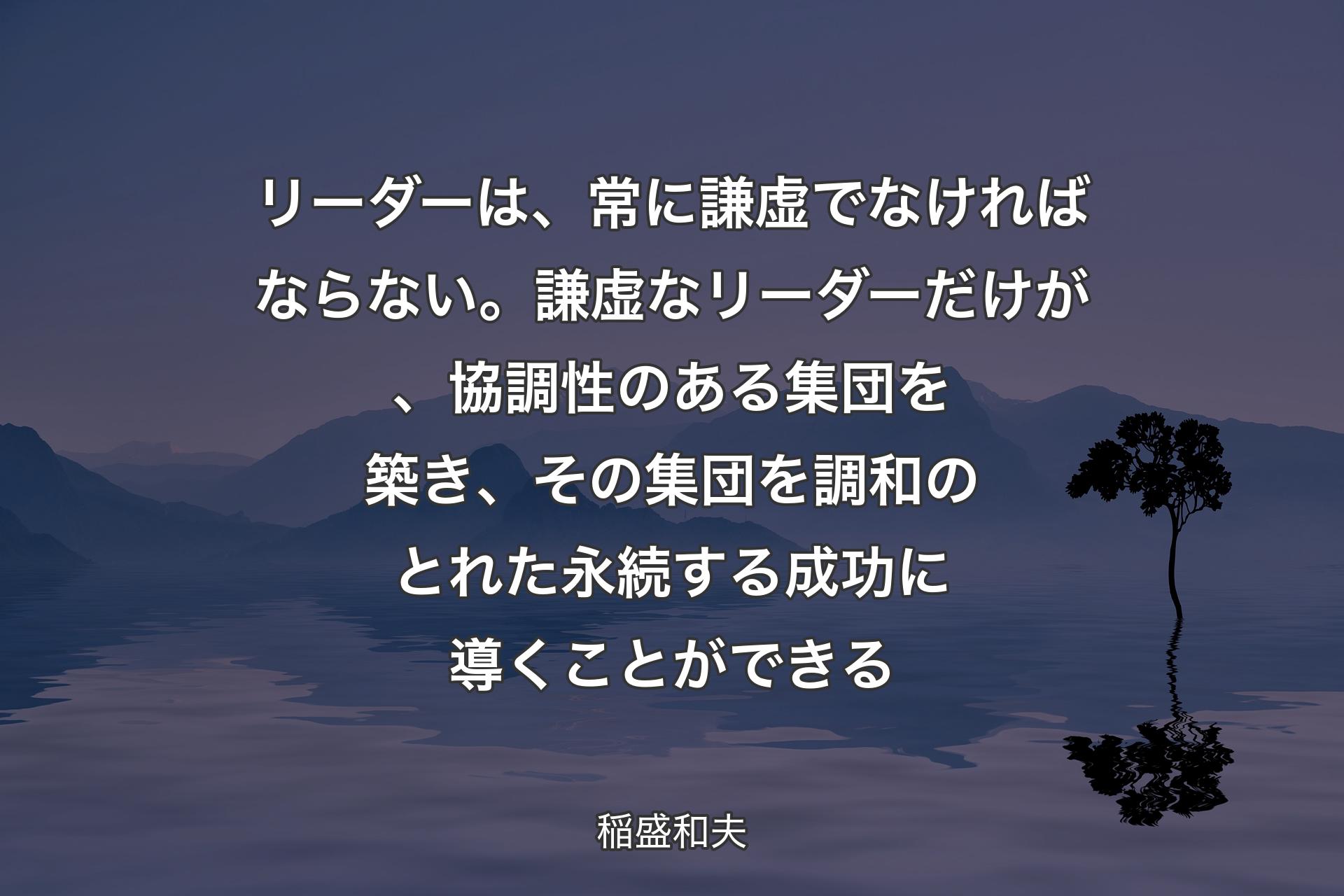 リーダーは、常に謙虚でなければならない。謙虚なリーダーだけが、協調性のある集団を築き、その集団を調和のとれた永続する成功に導くことができる - 稲盛和夫