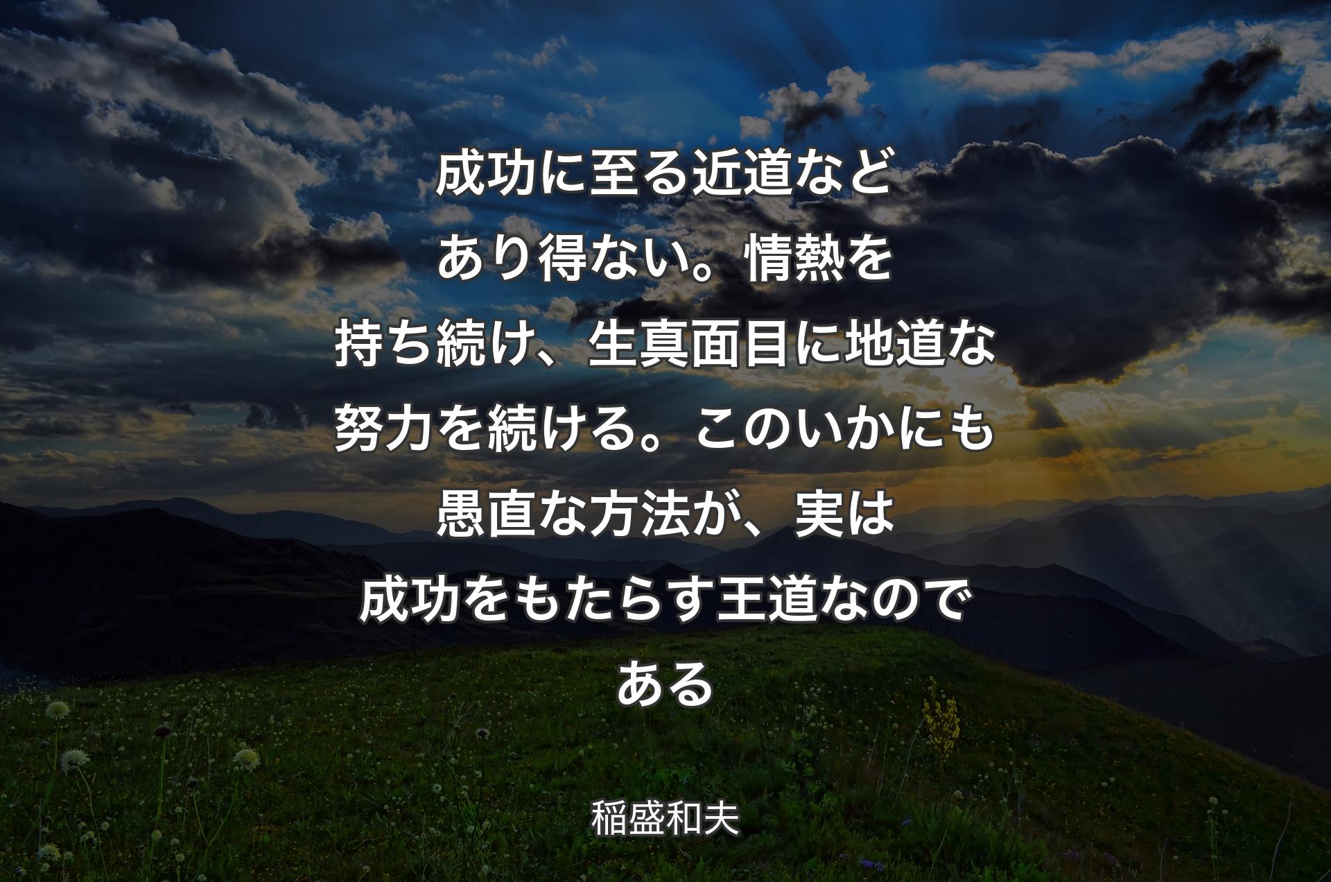 成功に至る近道などあり得ない。情熱を持ち続け、生真面目に地道な努力を続ける。このいかにも愚直な方法が、実は成功をもたらす王道なのである - 稲盛和夫