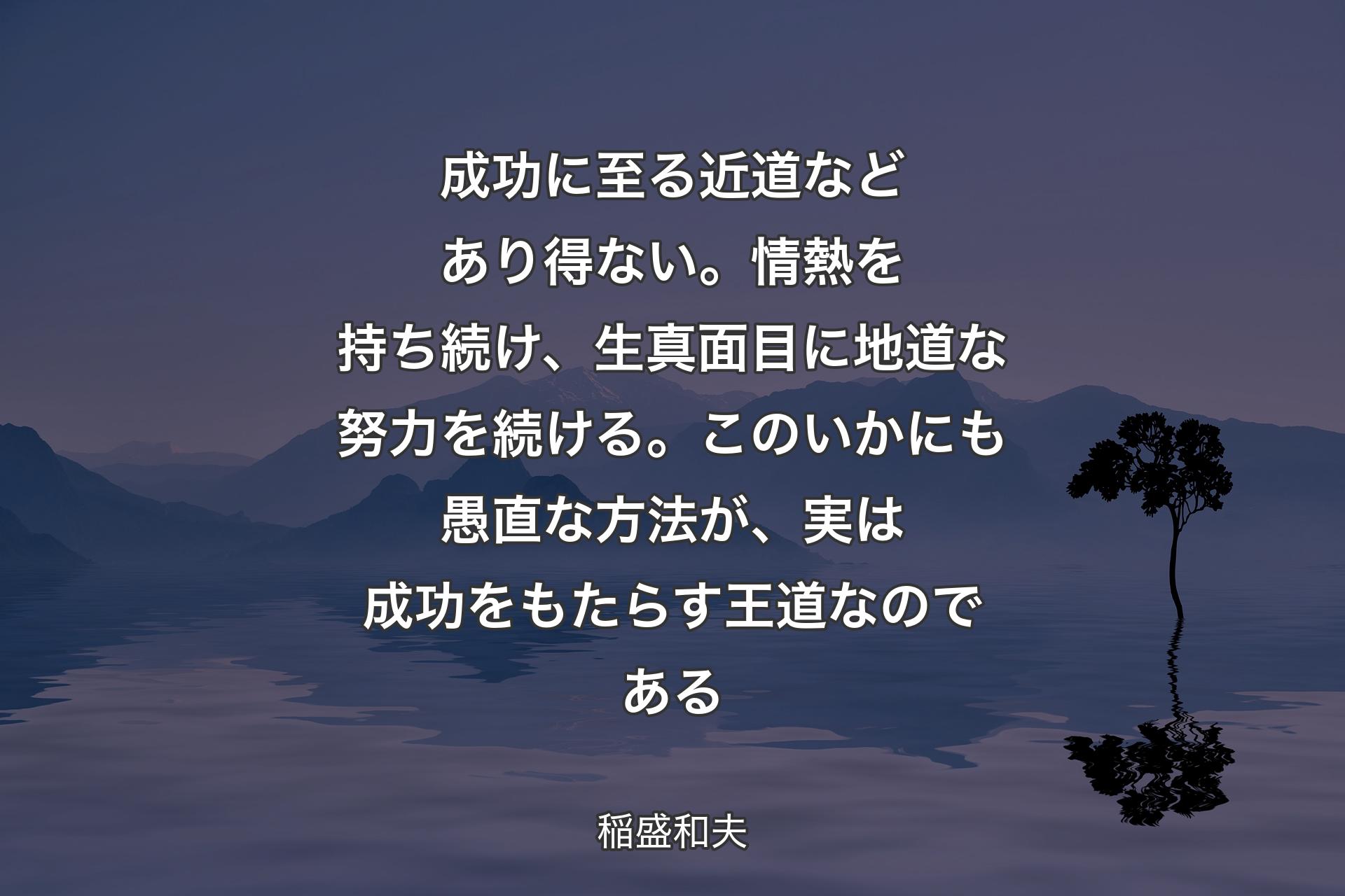 【背景4】成功に至る近道などあり得ない。情熱を持ち続け、生真面目に地道な努力を続ける。このいかにも愚直な方法が、実は成功をもたらす王道なのである - 稲盛和夫