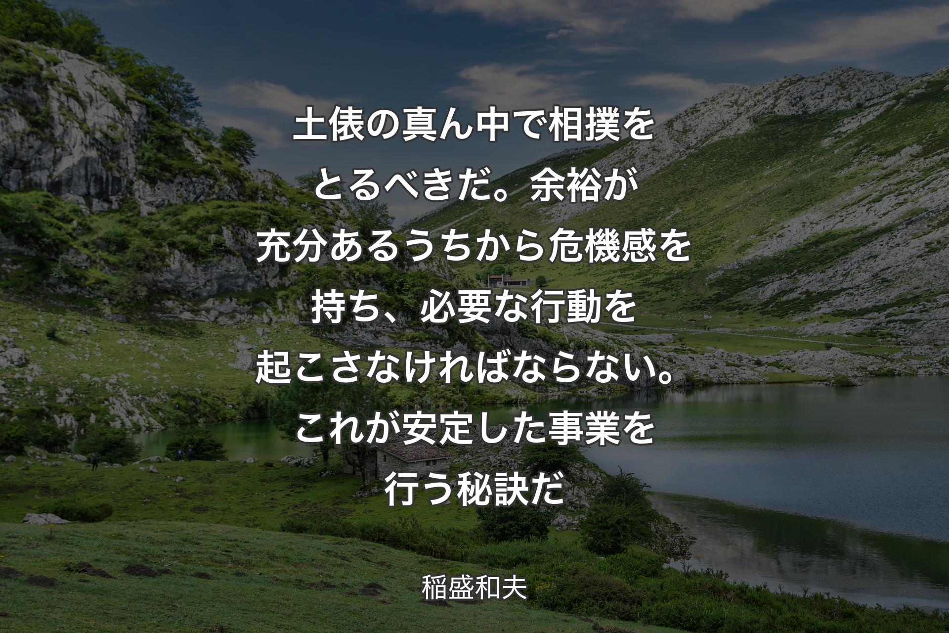 【背景1】土俵の真ん中で相撲をとるべきだ。余裕が充分あるうちから危機感を持ち、必要な行動を起こさなければならない。これが安定した事業を行う秘訣だ - 稲盛和夫