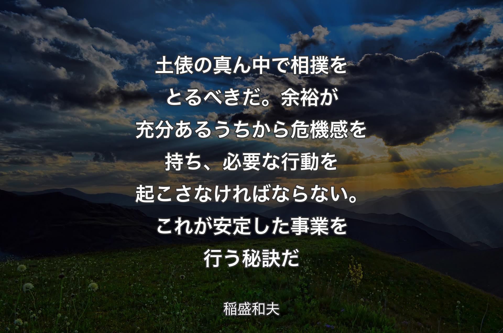 土俵の真ん中で相撲をとるべきだ。余裕が充分あるうちから危機感を持ち、必要な行動を起こさなければならない。これが安定した事業を行う秘訣だ - 稲盛和夫