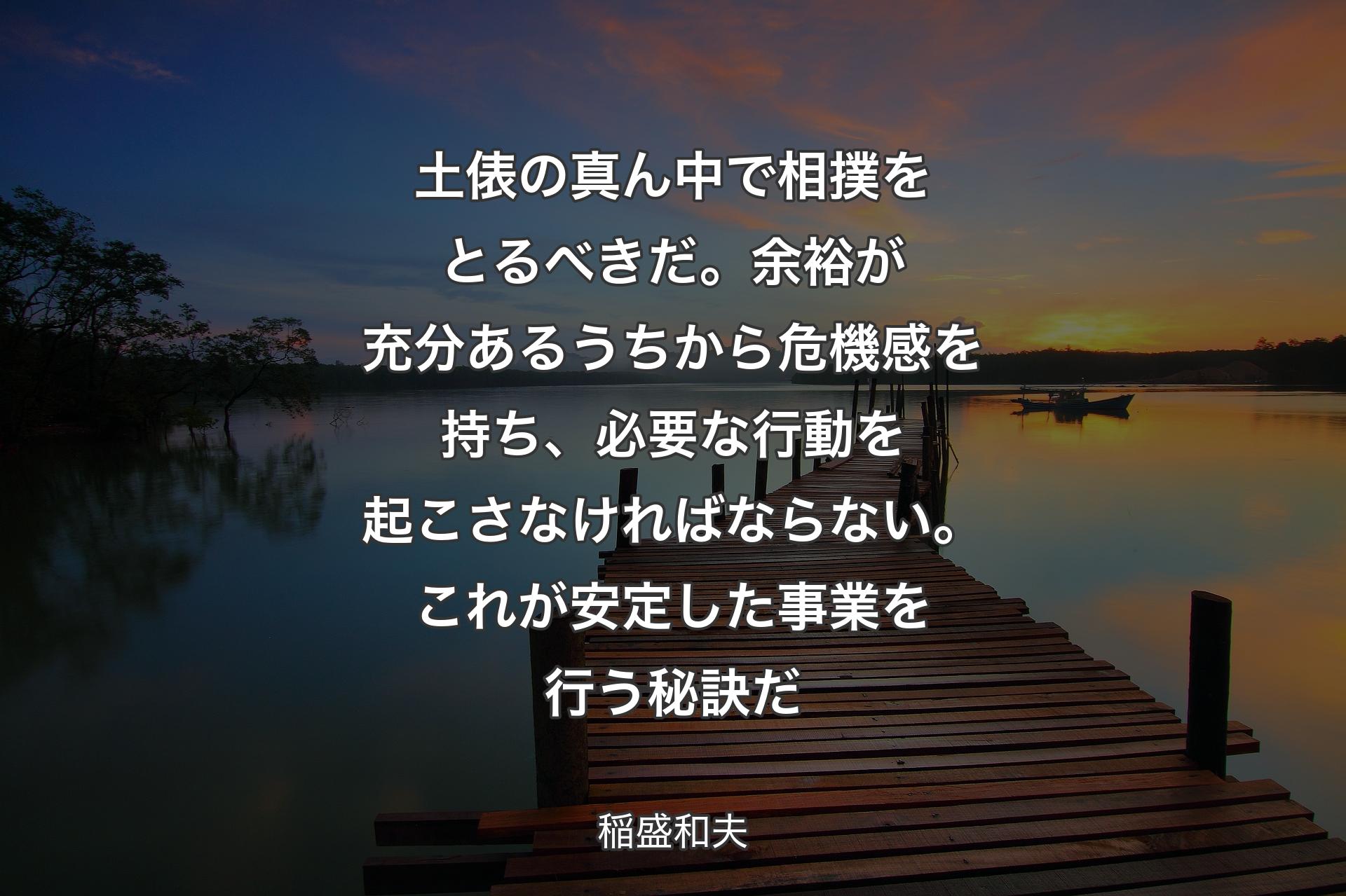 土俵の真ん中で��相撲をとるべきだ。余裕が充分あるうちから危機感を持ち、必要な行動を起こさなければならない。これが安定した事業を行う秘訣だ - 稲盛和夫