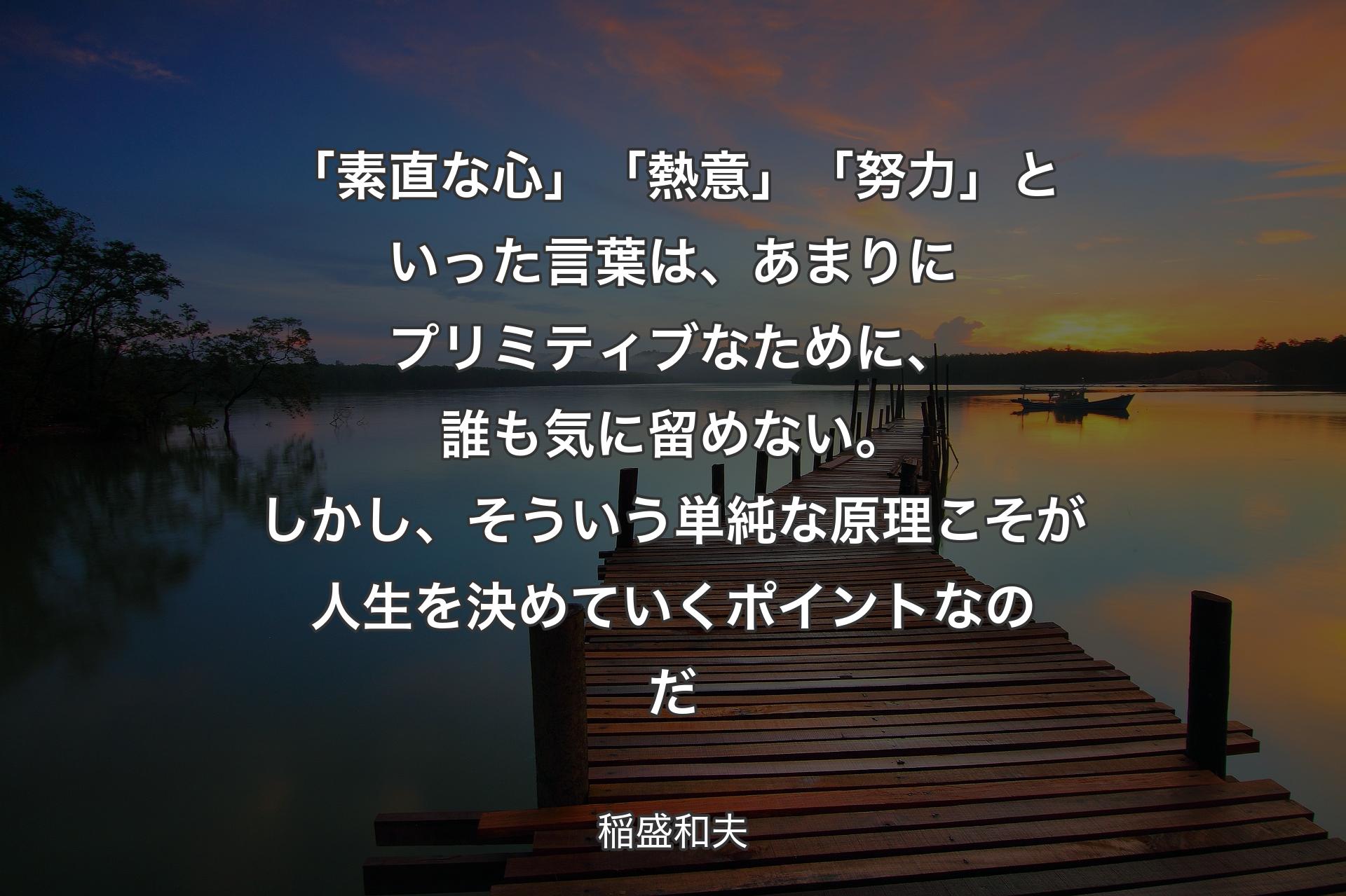 【背景3】「素直な心」「熱意」「努力」といった言葉は、あまりにプリミティブなために、誰も気に留めない。しかし、そういう単純な原理こそが人生を決めていくポイントなのだ - 稲盛和夫