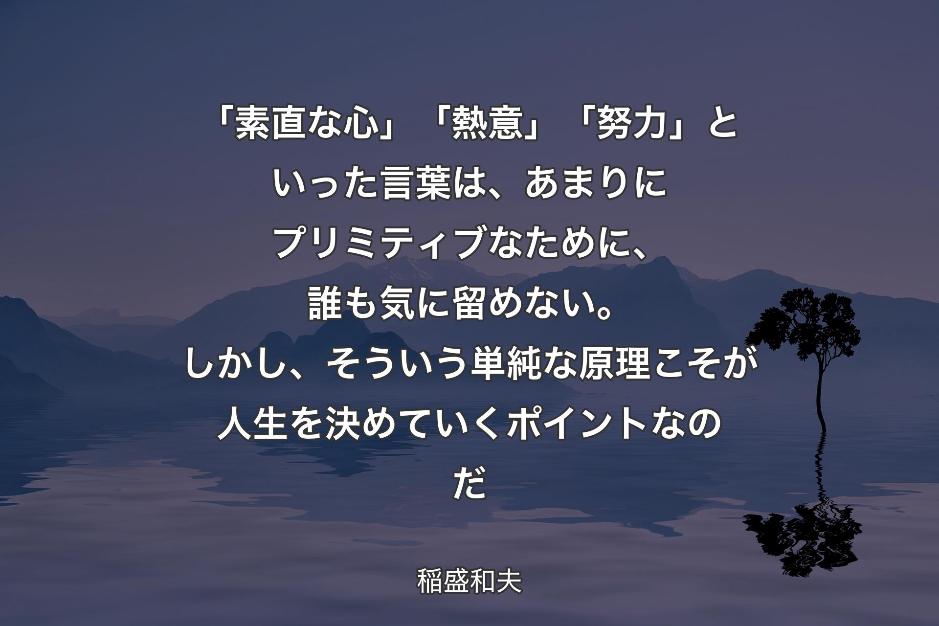 「素直な心」「熱意」「努力」といった言葉は、あまりにプリミティブなために、誰も気に留めない。しかし、そういう単純な原理こそが人生を決めていくポイントなのだ - 稲盛和夫