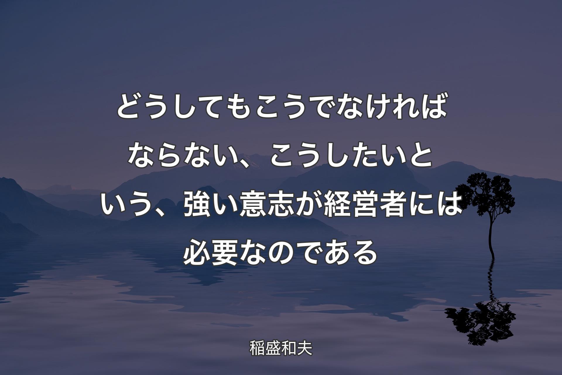 【背景4】どうしてもこうでなければならない、こうしたいという、強い意志が経営者には必要なのである - 稲盛和夫