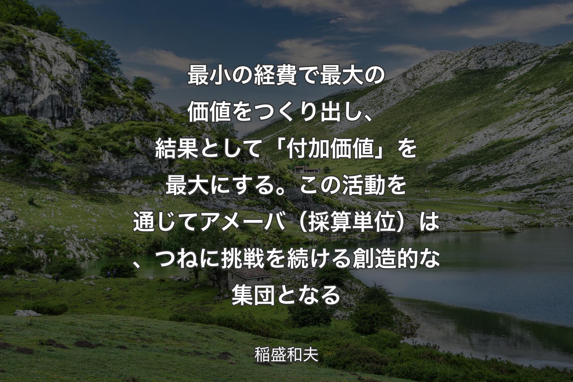 【背景1】最小の経費で最大の価値をつくり出し、結果として「付加価値」を最大にする。この活動を通じてアメーバ（採算単位）は、つねに挑戦を続ける創造的な集団となる - 稲盛和夫