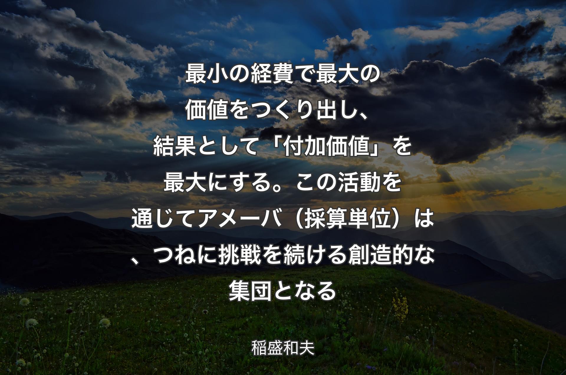 最小の経費で最大の価値をつくり出し、結果として「付加価値」を最大にする。この活動を通じてアメーバ（採算単位）は、つねに挑戦を続ける創造的な集団となる - 稲盛和夫