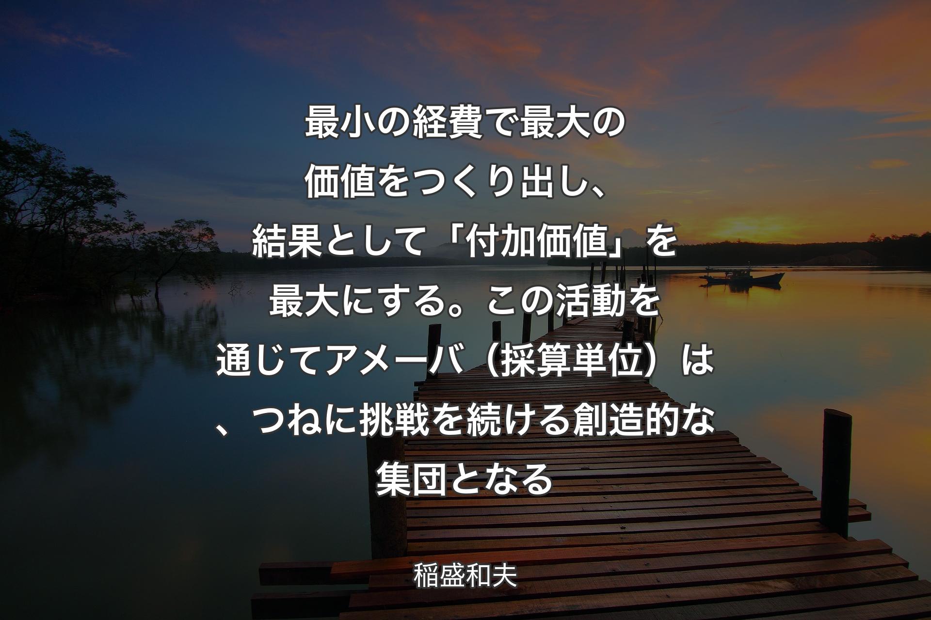 最小の経費で最大の価値をつくり出し、結果として「付加価値」を最大にする。この活動を通じてアメーバ（採算単位）は、つねに挑戦を続ける創造的な集団となる - 稲盛和夫
