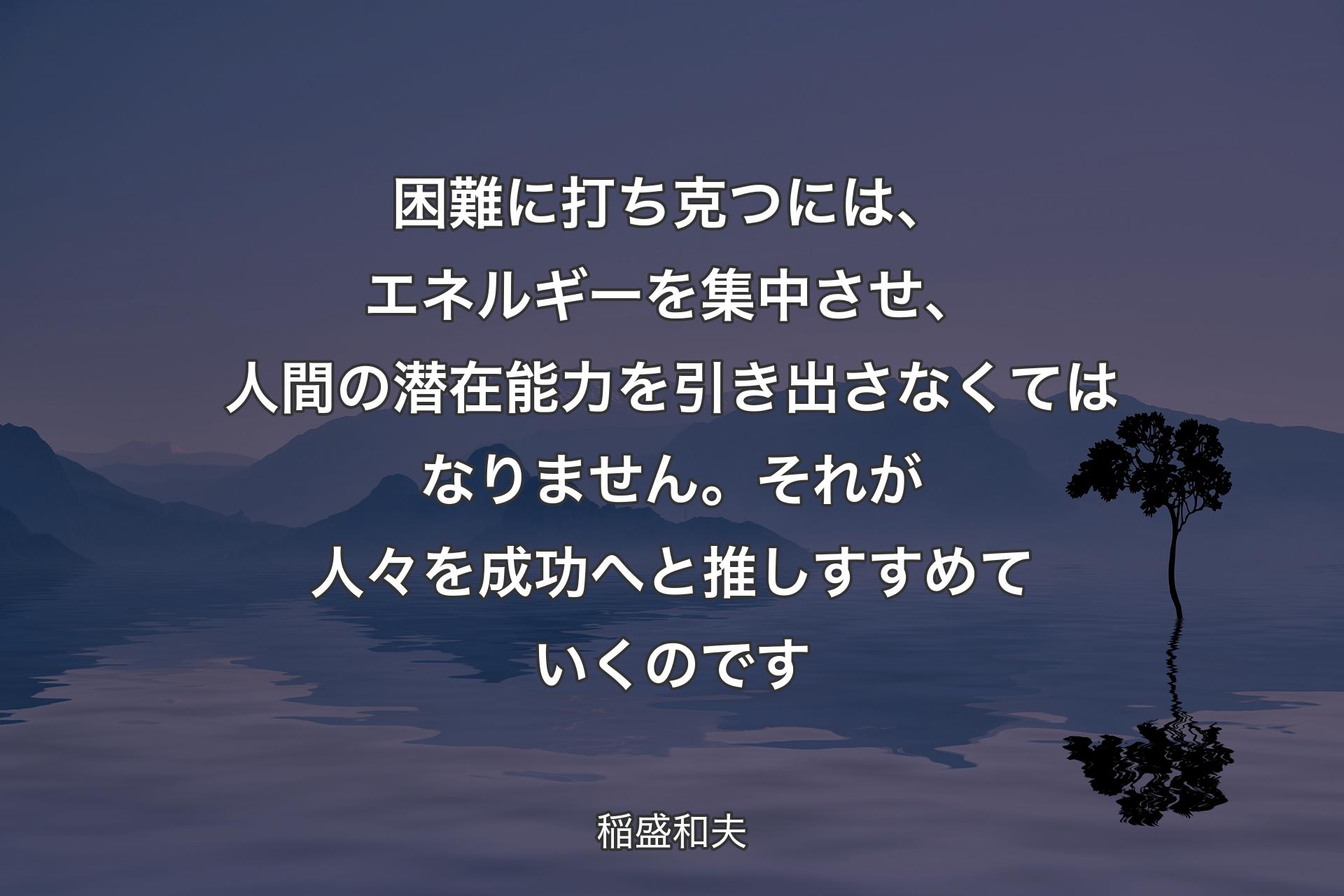 【背景4】困難に打ち克つには、エネルギーを集中させ、人間の潜在能力を引き出さなくてはなりません。それが人々を成功へと推しすすめていくのです - 稲盛和夫