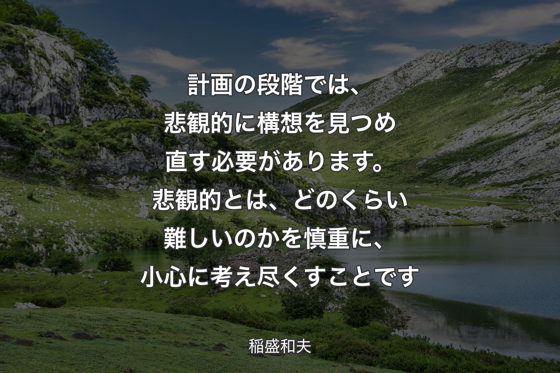 計画の段階では、悲観的に構想を見つめ直す必要があります。悲観的とは、どのくらい難しいのかを慎重に、小心に考え尽くすことです - 稲盛和夫