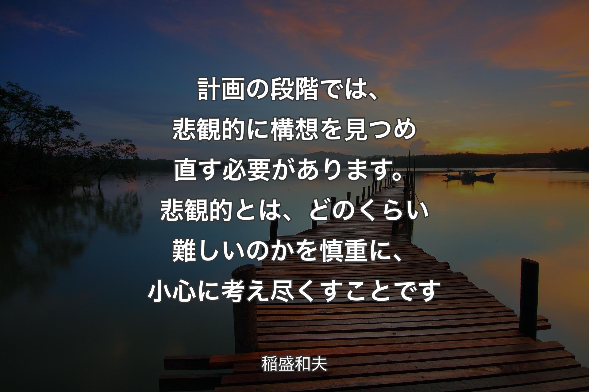 計画の段階では、悲観的に構想を見つめ直す必要があります。悲観的とは、どのくらい難しいのかを慎重に、小心に考え尽くすことです - 稲盛和夫