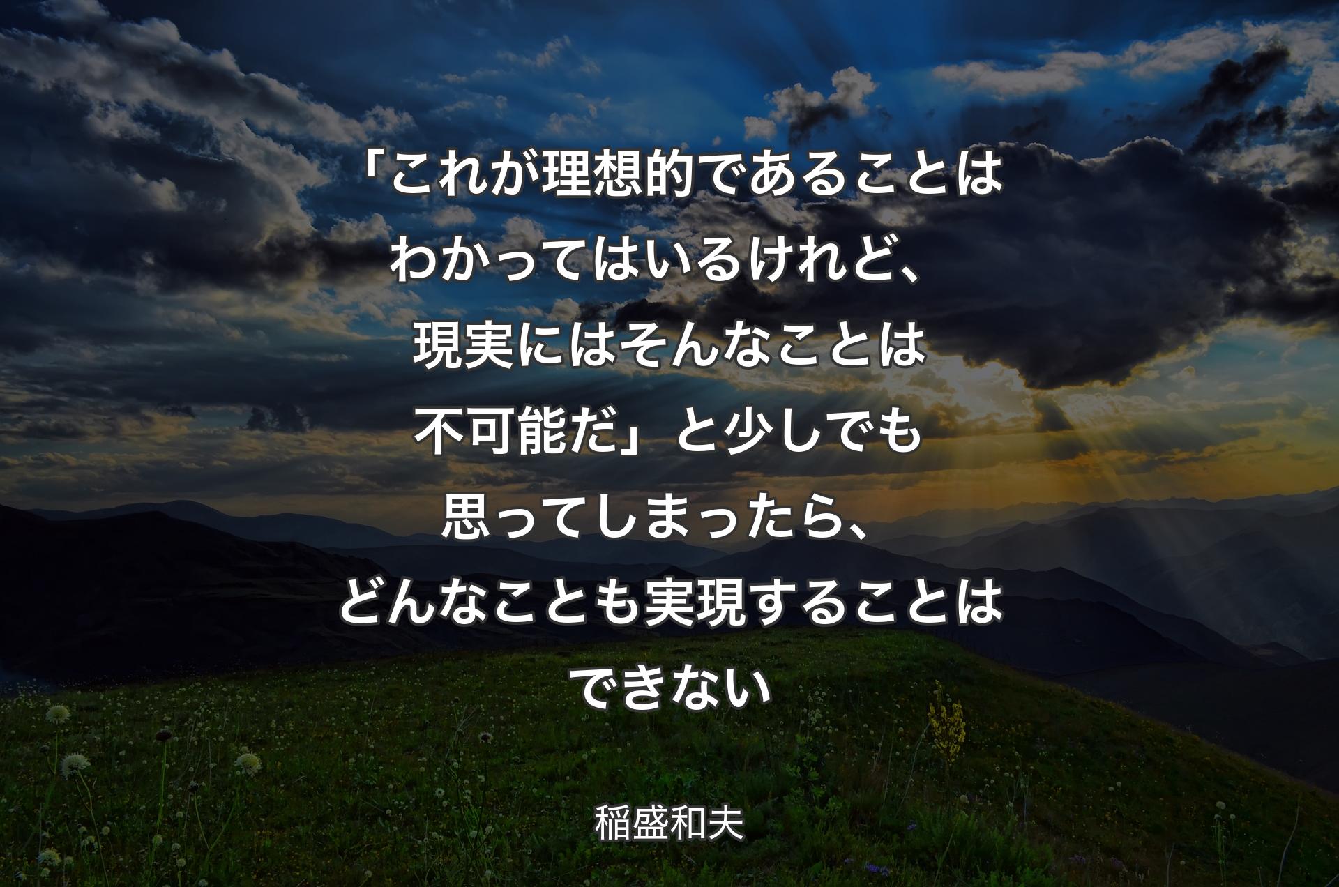 「これが理想的であることはわかってはいるけれど、現実にはそんなことは不可能だ」と少しでも思ってしまったら、どんなことも実現することはできない - 稲盛和夫