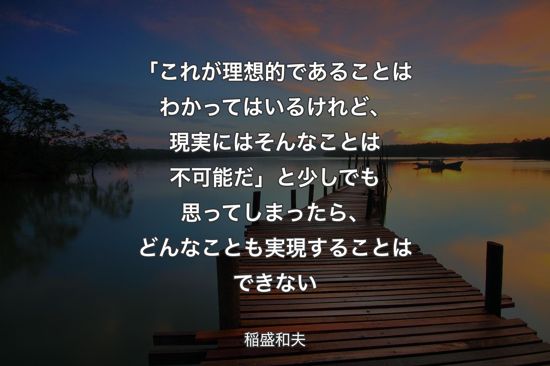 「これが理想的であることはわかってはいるけれど、現実にはそんなことは不可能だ」と少しでも思ってしまったら、どんなことも実現することはできない - 稲盛和夫