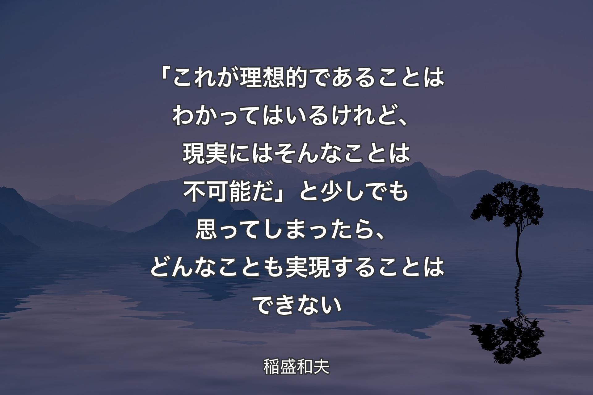 「これが理想的であることはわかってはいるけれど、現実にはそんなことは不可能だ」と少しでも思ってしまったら、どんなことも実現することはできない - 稲盛和夫