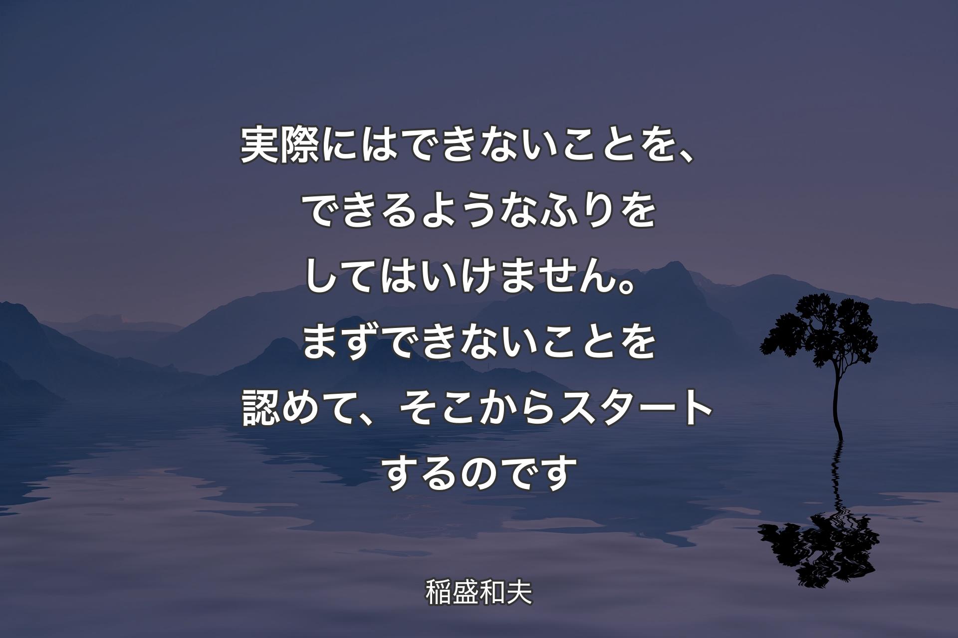 【背景4】実際にはできないことを、できるようなふりをしてはいけません。まずできないことを認めて、そこからスタートするのです - 稲盛和夫