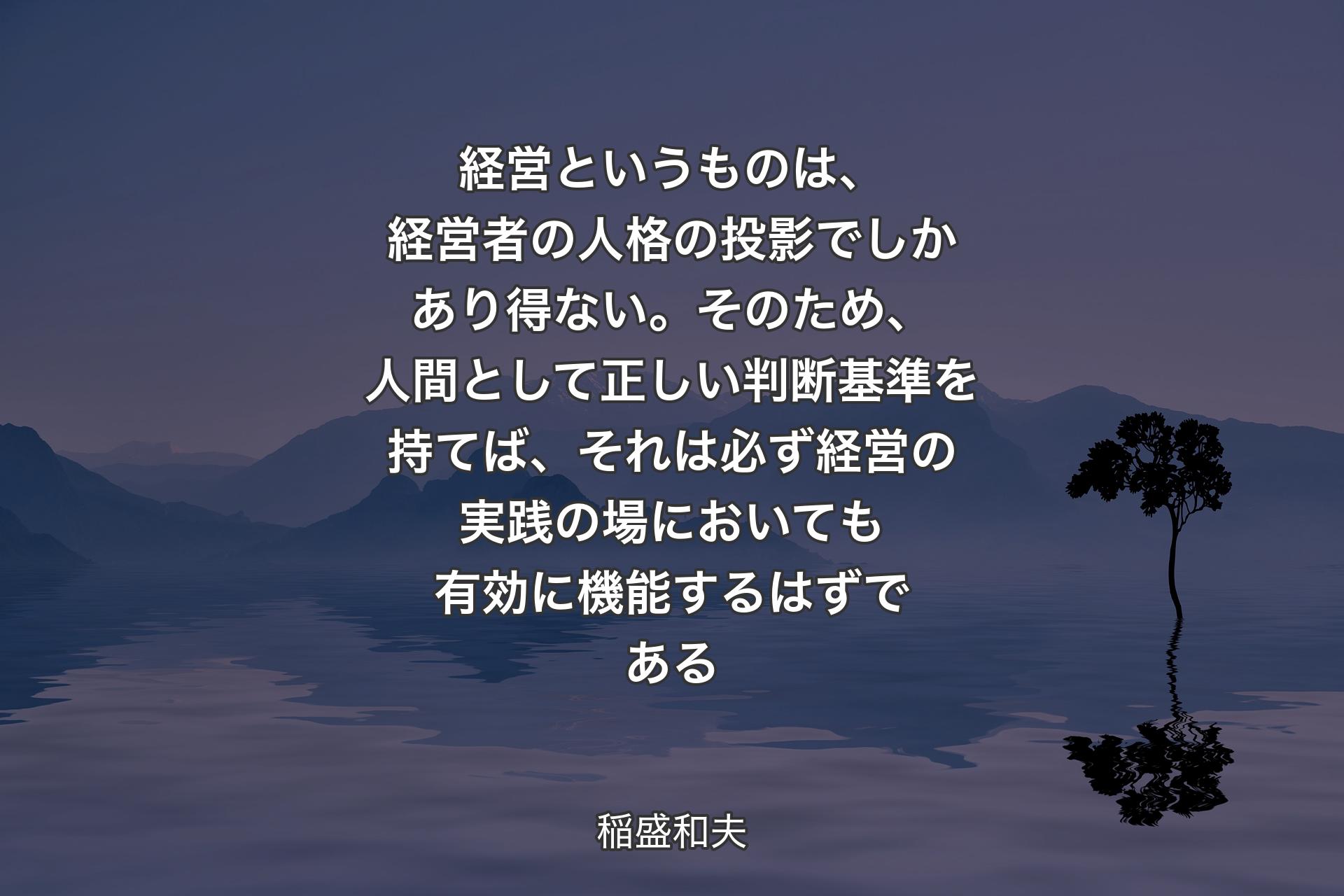 経営というものは、経営者の人格の投影でしかあり得ない。そのため、人間として正しい判断基準を持てば、それは必ず経営の実践の場においても有効に機能するはずである - 稲盛和夫