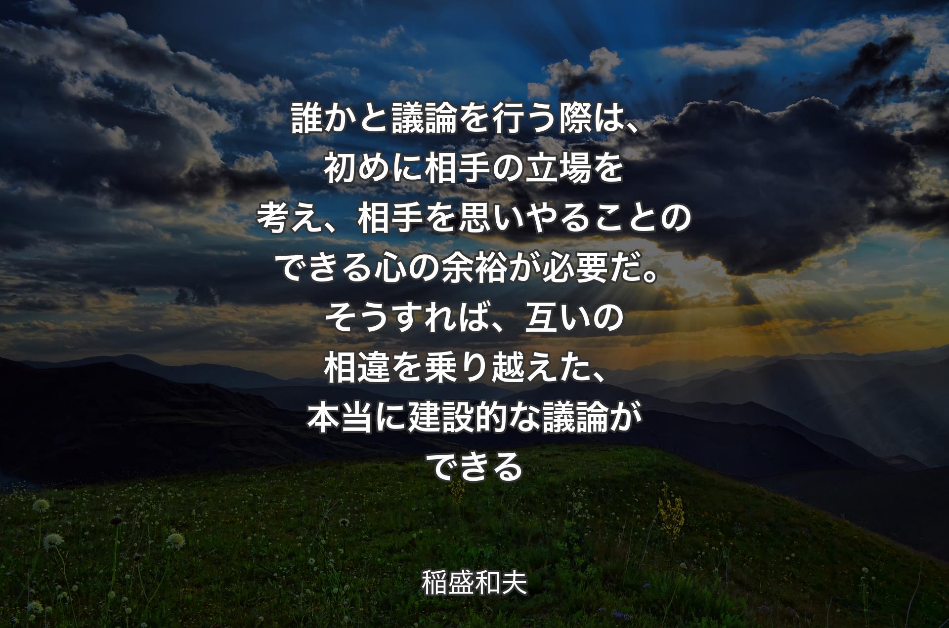 誰かと議論を行う際は、初めに相手の立場を考え、相手を思いやることのできる心の余裕が必要だ。そうすれば、互いの相違を乗り越えた、本当に建設的な議論ができる - 稲盛和夫