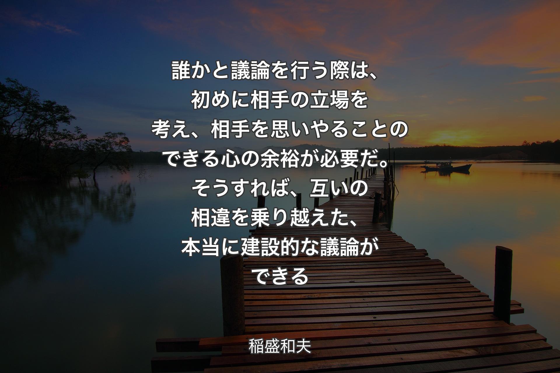 【背景3】誰かと議論を行う際は、初めに相手の立場を考え、相手を思いやることのできる心の余裕が必要だ。そうすれば、互いの相違を乗り越えた、本当に建設的な議論ができる - 稲盛和夫