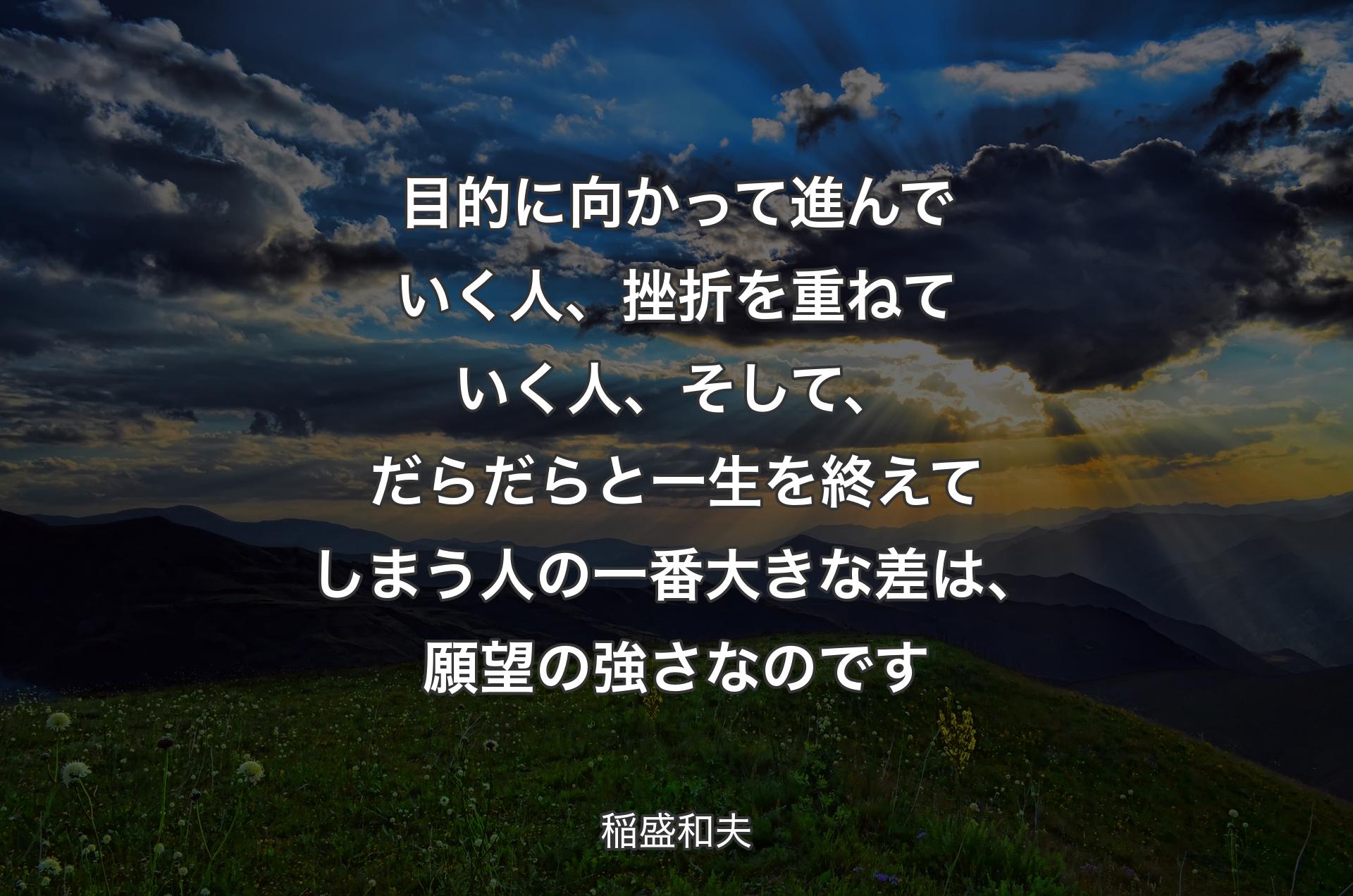 目的に向かって進んでいく人、挫折を重ねていく人、そして、だらだらと一生を終えてしまう人の一番大きな差は、願望の強さなのです - 稲盛和夫