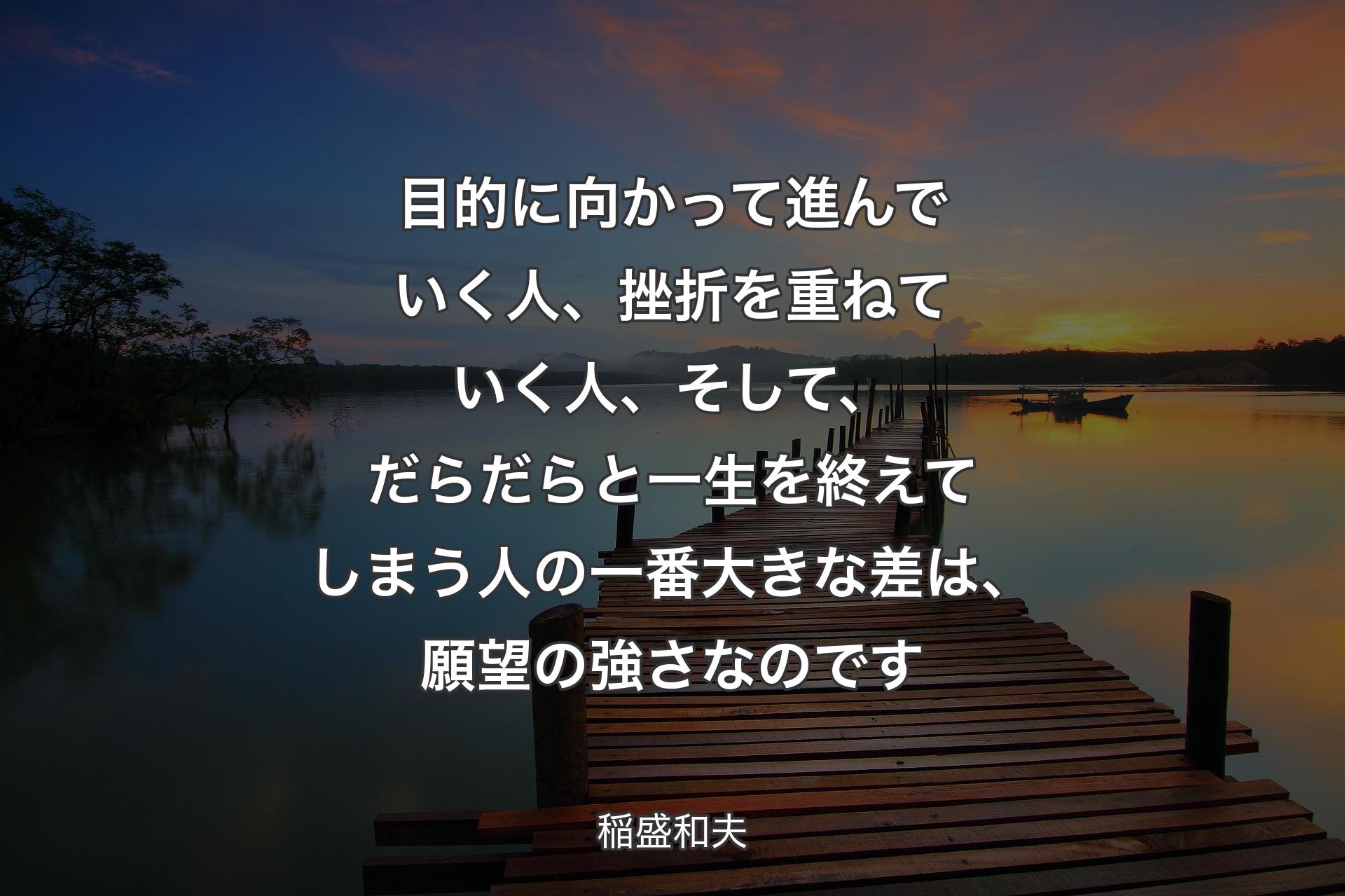 目的に向かって進んでいく人、挫折を重ねていく人、そして、だらだらと一生を終えてしまう人の一番大きな差は、願望の強さなのです - 稲盛和夫