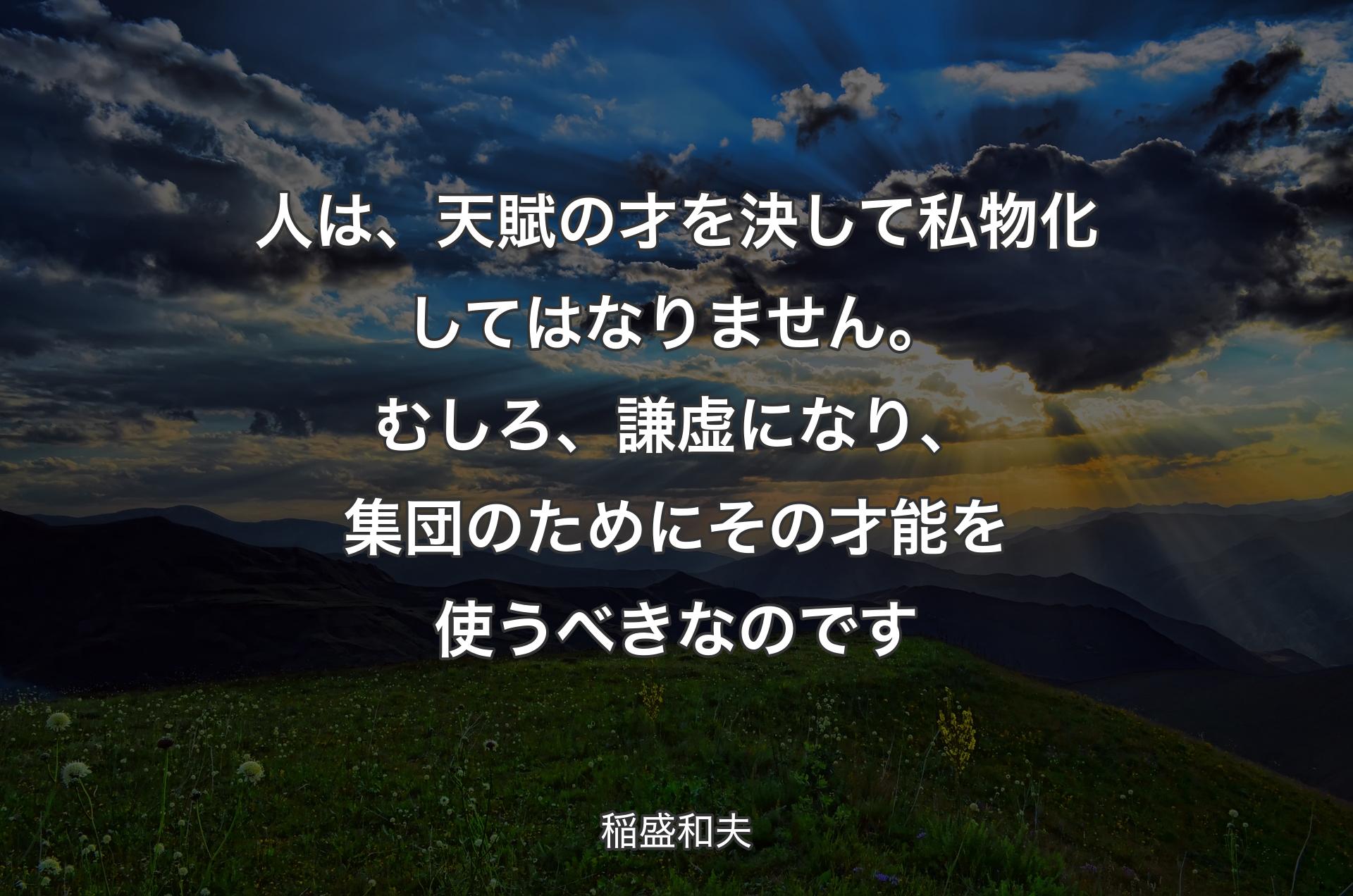 人は、天賦の才を決して私物化してはなりません。むしろ、謙虚になり、集団のためにその才能を使うべきなのです - 稲盛和夫