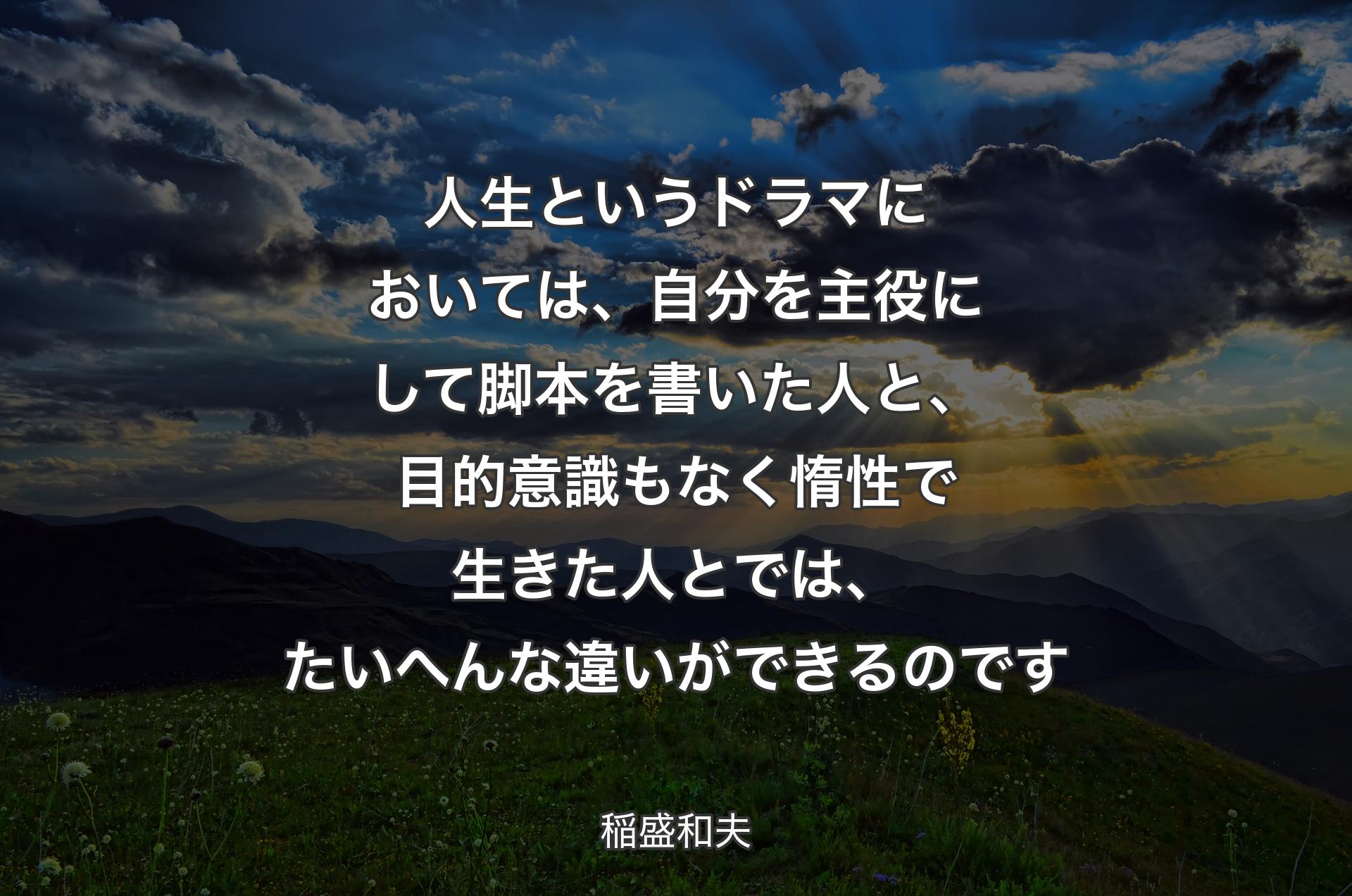 人生というドラマにおいては、自分を主役にして脚本を書いた人と、目的意識もなく惰性で生きた人とでは、たいへんな違いができるのです - 稲盛和夫