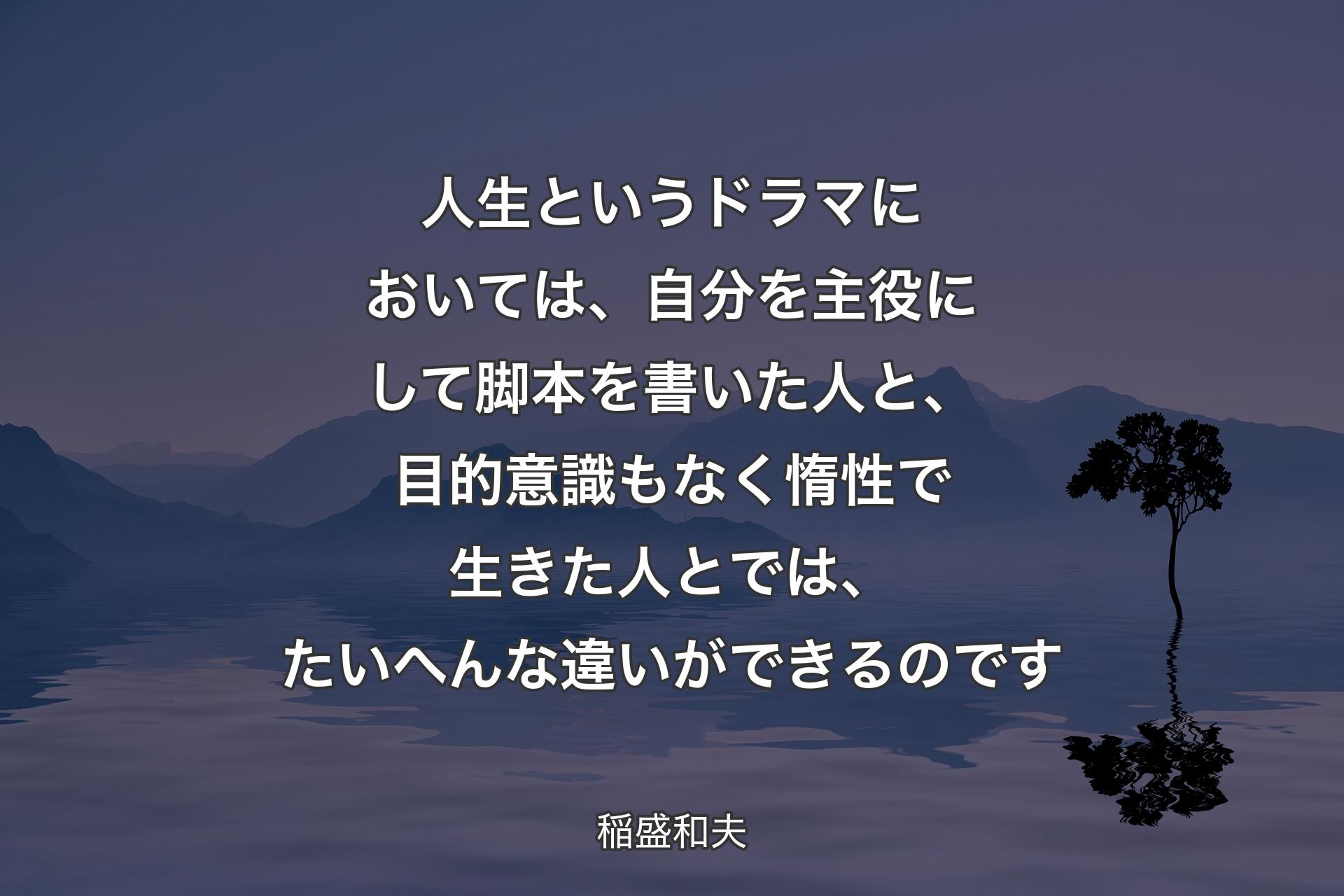 人生というドラマにおいては、自分を主役にして脚本を書いた人と、目的意識もなく惰性で生きた人とでは、たいへんな違いができるのです - 稲盛和夫