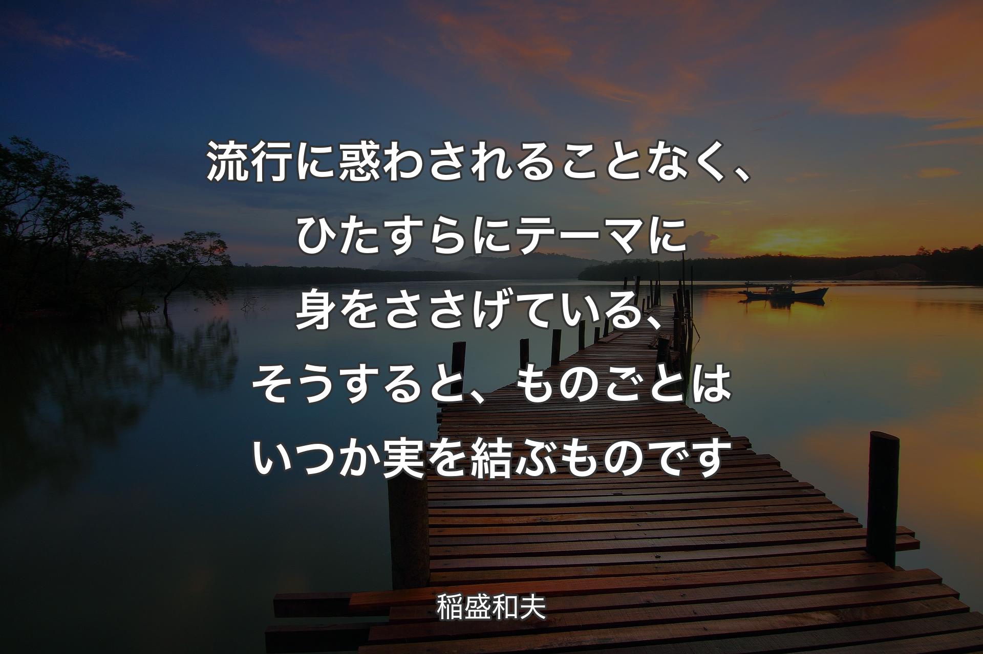 【背景3】流行に惑わされることなく、ひたすらにテーマに身をささげている、そうすると、ものごとはいつか実を結ぶものです - 稲盛和夫