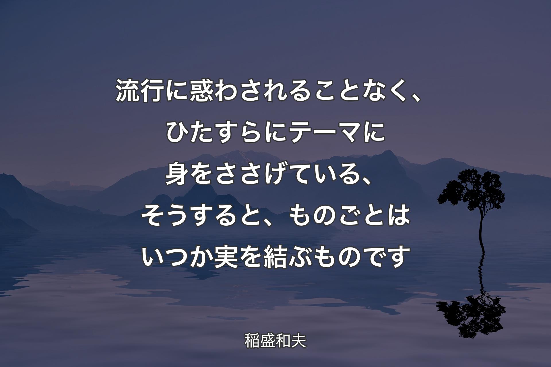 【背景4】流行に惑わされることなく、ひたすらにテーマに身をささげている、そうすると、ものごとはいつか実を結ぶものです - 稲盛和夫