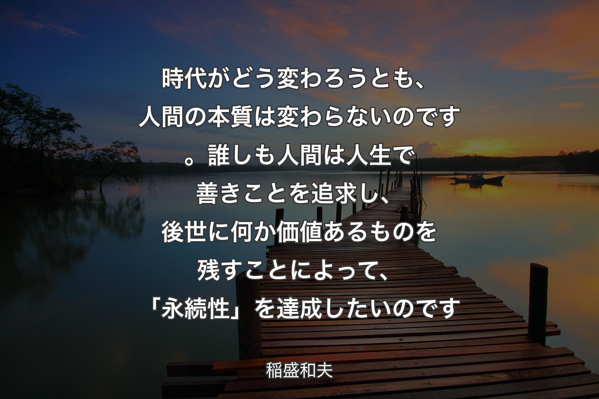 時代がどう変わろうとも、人間の本質は変わらないのです。誰しも人間は人生で善きことを追求し、後世に何か価値あるものを残すことによって、「永続性」を達成したいのです - 稲盛和夫