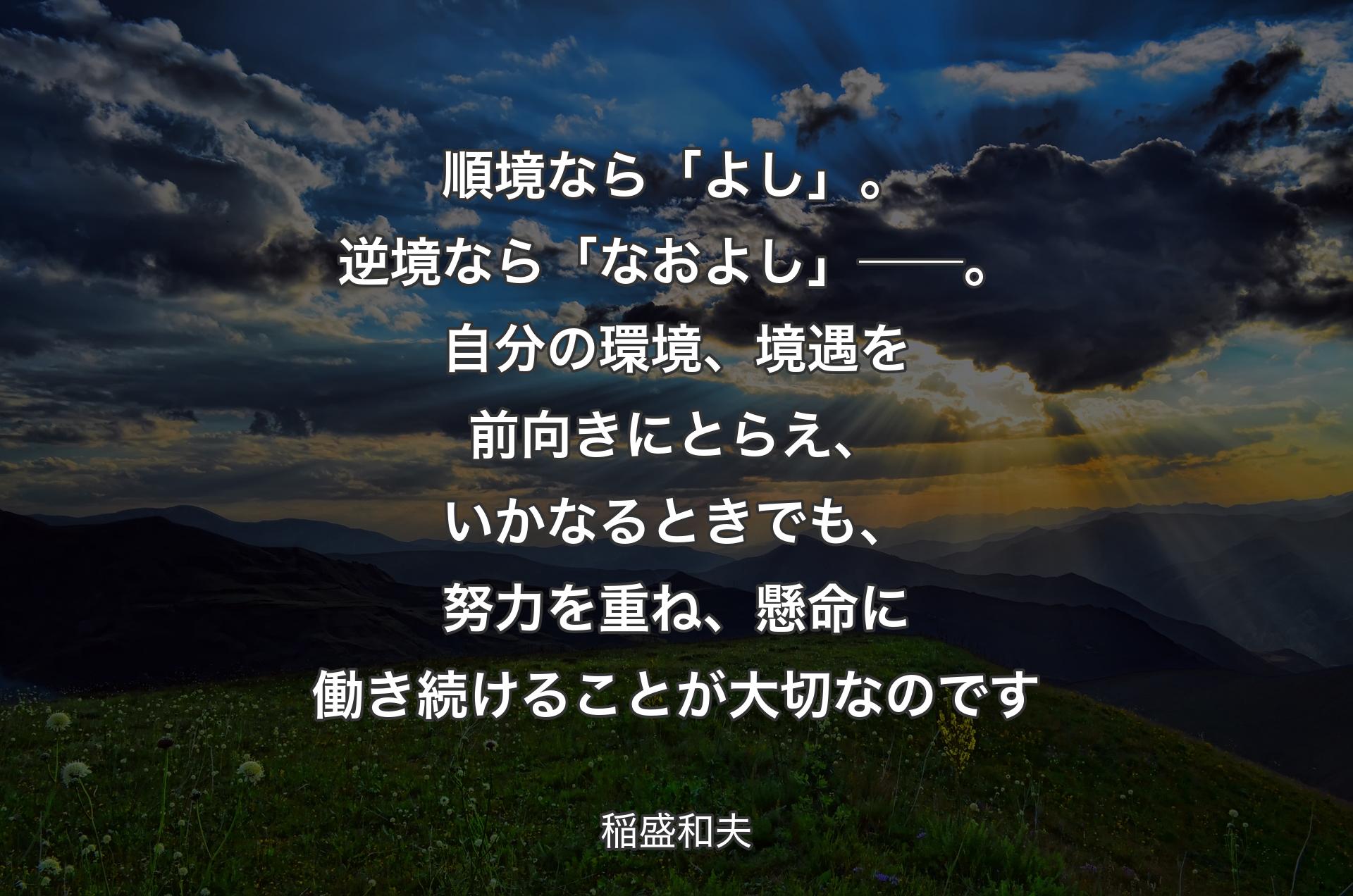 順境なら「よし」。逆境なら「なおよし」──。自分の環境、境遇を前向きにとらえ、いかなるときでも、努力を重ね、懸命に働き続けることが大切なのです - 稲盛和夫