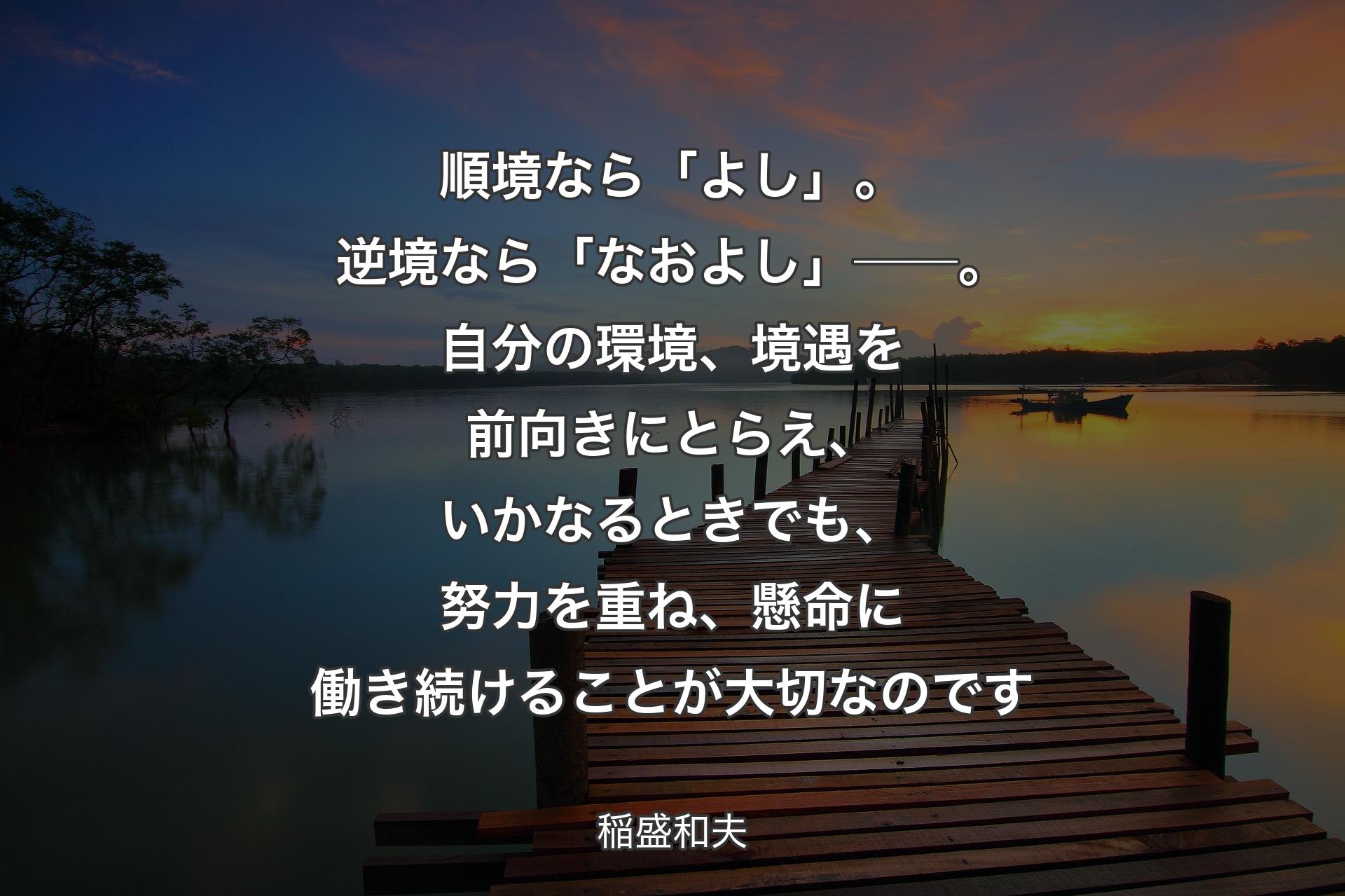 順境なら「よし」。逆境なら「なおよし」──。自分の環境、境遇を前向きにとらえ、いかなるときでも、努力を重ね、懸命に働き続けることが大切なのです - 稲盛和夫