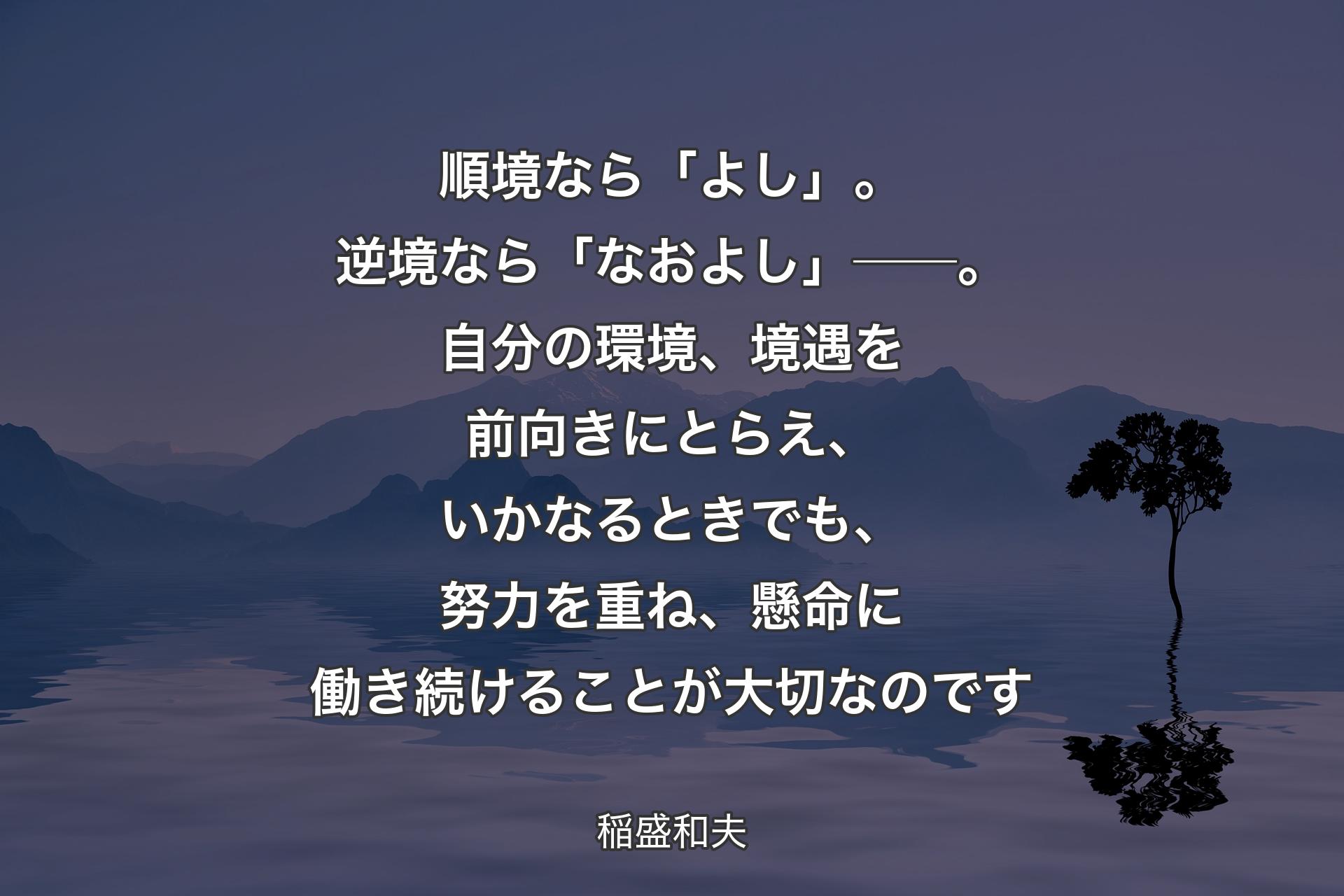 順境なら「よし」。逆境なら「なおよし」──。自分の環境、境遇を前向きにとらえ、いかなるときでも、努力を重ね、懸命に働き続けることが大切なのです - 稲盛和夫