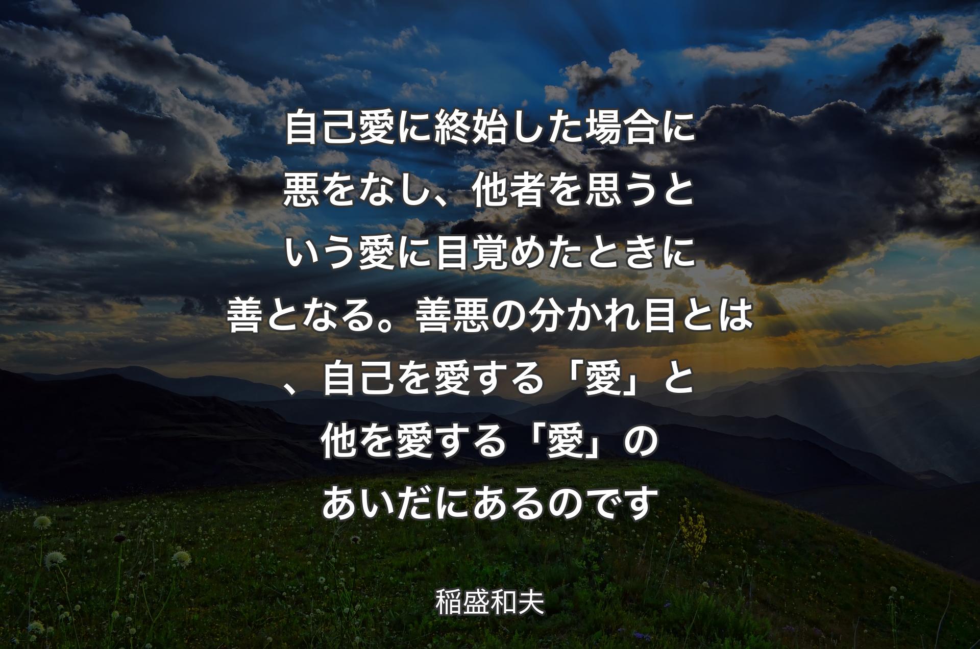 自己愛に終始した場合に悪をなし、他者を思うという愛に目覚めたときに善となる。善悪の分かれ目とは、自己を愛する「愛」と他を愛する「愛」のあいだにあるのです - 稲盛和夫